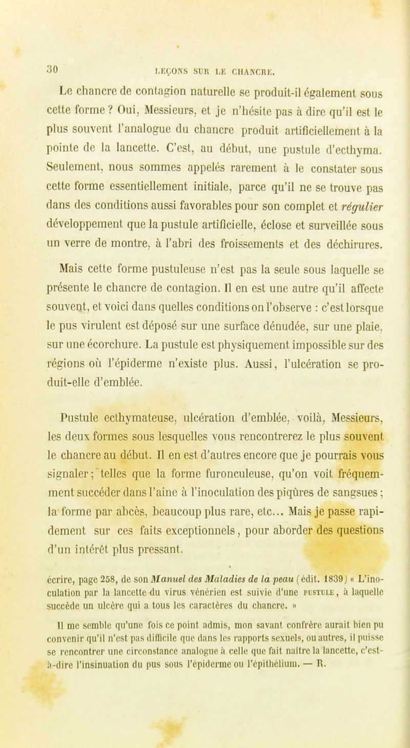 Le chancre de contagion naturelle se produit-il également sous cette forme ? Oui, Messieurs, et je n'iiésile pas à dire qu'il est le plus souvent l'analogue du chancre produit artificiellement à la pointe de la lancette. C'est, au début, une pustule d'ecthyma. Seulement, nous sommes appelés rarement à le constater sous cette forme essentiellement initiale, parce qu'il ne se trouve pas dans des conditions aussi favorables pour son complet et régulier développement que la pustule artificielle, éclose et surveillée sous un verre de montre, à l'abri des froissements et des déchirures. Mais cette forme pustuleuse n'est pas la seule sous laquelle se présente le chancre de contagion. Il en est une autre qu'il affecte souvent, et voici dans quelles conditions on l'observe : c'est lorsque le pus virulent est déposé sur une surface dénudée, sur une plaie, sur une écorchure. La pustule est physiquement impossible sur des régions où l'épiderme n'existe plus. Aussi, l'ulcération se pro- duit-elle d'emblée. Pustule ecthymateuse, ulcération d'emblée, voilà, Messieurs, les deux formes sous lesquelles vous rencontrerez le plus souvent le chancre au début. Il en est d'autres encore que je pourrais vous signaler ; ' telles que la forme furonculeuse, qu'on voit fréquem- ment succéder dans l'aine à l'inoculation des piqûres de sangsues ; la forme par abcès, beaucoup plus rare, etc.. Mais je passe rapi- dement sur ces faits exceptionnels, pour aborder des questions d'un intérêt plus pressant. écrire, page 258, de son Jllanwei des Maladies de la peau (édit. 1839 J « L'ino- culation par la lancette du virus vénérien est suivie d'une pustole , à laquelle succède un ulcère qui a tous les caractères du chancre. » 11 me semble qu'une fois ce point admis, mon savant confrère aurait bien pu convenir qu'il n'est pas difficile que dans les rapports sexuels, ou autres, il puisse se rencontrer une circonstance analogue à celle que fait naître la lancette, c'est- à-dire l'insinuation du pus sous l'épiderme ou l'épithélium. — R.