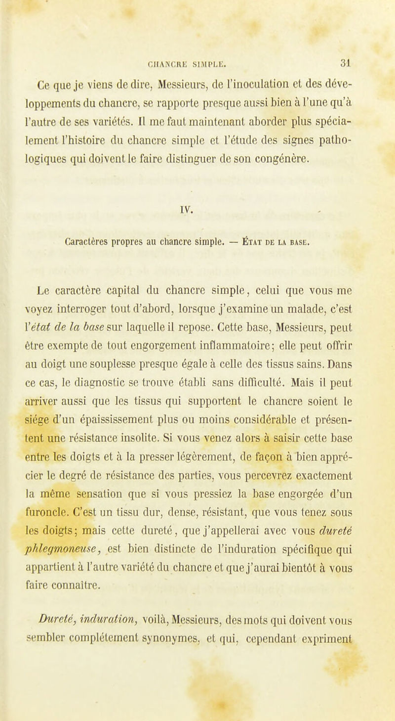 Ce que je viens dédire, Messieurs, de l'inoculciUon et des déve- loppements du chancre, se rapporte presque au?si bien à l'une qu'à l'autre de ses variétés. Il me faut maintenant aborder plus spécia- lement l'histoire du chancre simple et l'étude des signes patho- logiques qui doivent le faire distinguer de son congénère. ly. Caractères propres au chancre simple. — État de la base. Le caractère capital du chancre simple, celui que vous me voyez interroger tout d'abord, lorsque j'examine un malade, c'est l'état de la base sur laquelle il repose. Cette base, Messieurs, peut être exempte de tout engorgement inflammatoire; elle peut offrir au doigt une souplesse presque égale à celle des tissus sains. Dans ce cas, le diagnostic se trouve établi sans difficulté. Mais il peut arriver aussi que les tissus qui supportent le chancre soient le siège d'un épaississement plus ou moins considérable et présen- tent une résistance insolite. Si vous venez alors à saisir cette base entre les doigts et à la presser légèrement, de façon à bien appré- cier le degré de résistance des parties, vous percevrez exactement la même sensation que si vous pressiez la base engorgée d'un furoncle. C'est un tissu dur, dense, résistant, que vous tenez sous les doigts; mais cette dureté, que j'appellerai avec vous dureté phlegmoneuse, est bien distincte de l'induration spécifique qui appartient à l'autre variété du chancre et que j'aurai bientôt à vous faire connaître. Dureté, induration, voilà, Messieurs, des mots qui doivent vous sembler complètement synonymes, et qui, cependant expriment