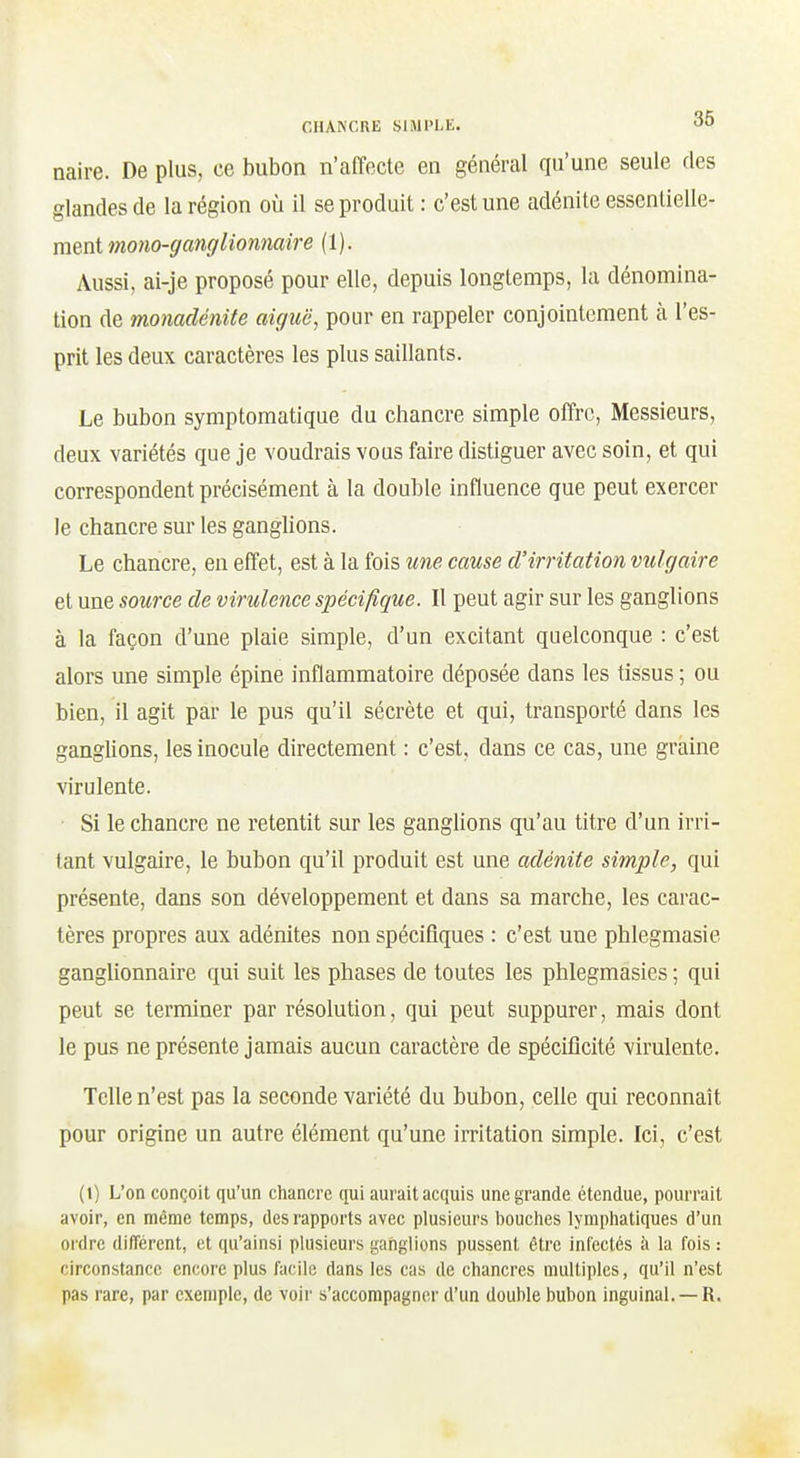 naire. De plus, ce bubon n'affecte en général qu'une seule des glandes de la région où il se produit : c'est une adénite essentielle- ment mono-ganglionmire (1). Aussi, ai-je proposé pour elle, depuis longtemps, la dénomina- tion de monadénite aiguë, pour en rappeler conjointement à l'es- prit les deux caractères les plus saillants. Le bubon symptomatique du chancre simple offre. Messieurs, deux variétés que je voudrais vous faire distiguer avec soin, et qui correspondent précisément à la double influence que peut exercer le chancre sur les ganghons. Le chancre, en effet, est à la fois une cause d'irritation vulgaire et une source de virulence spécifique. Il peut agir sur les ganglions à la façon d'une plaie simple, d'un excitant quelconque : c'est alors une simple épine inflammatoire déposée dans les tissus ; ou bien, il agit par le pus qu'il sécrète et qui, transporté dans les ganglions, les inocule directement : c'est, dans ce cas, une graine virulente. ■ Si le chancre ne retentit sur les ganglions qu'au titre d'un irri- tant vulgaire, le bubon qu'il produit est une adénite simple, qui présente, dans son développement et dans sa marche, les carac- tères propres aux adénites non spécifiques : c'est une phlegmasie ganglionnaire qui suit les phases de toutes les phlegmasies ; qui peut se terminer par résolution, qui peut suppurer, mais dont le pus ne présente jamais aucun caractère de spécificité virulente. Telle n'est pas la seconde variété du bubon, celle qui reconnaît pour origine un autre élément qu'une irritation simple. Ici, c'est (l) L'on conçoit qu'un chancre qui aurait acquis une grande étendue, pourrait avoir, en même temps, des rapports avec plusieurs bouches lymphatiques d'un ordre différent, et qu'ainsi plusieurs ganglions pussent être infectés à la fois : circonstance encore plus facile dans les cas de chancres multiples, qu'il n'est pas rare, par exemple, de voir s'accompagner d'un double bubon inguinal. —R.