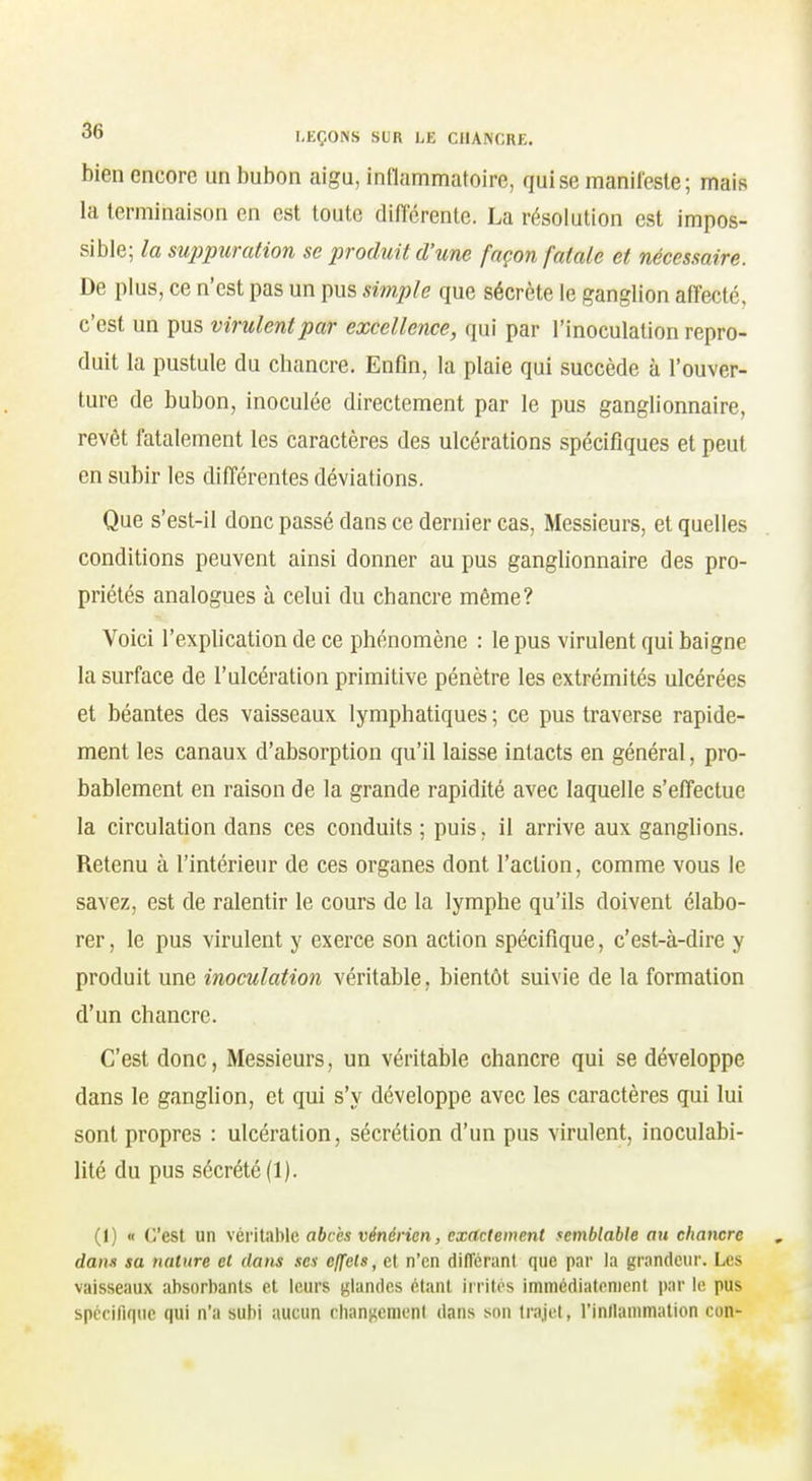 bien encore un bubon aigu, intlammatoire, qui se manifeste; mais la terminaison en est toute différente. La résolution est impos- sible; la su]jpuration se produit d'une façon fatale et nécessaire. De plus, ce n'est pas un pus simple que sécrète le ganglion affecté, c'est un pus virulent par excellence, qui par l'inoculation repro- duit la pustule du chancre. Enfin, la plaie qui succède à l'ouver- ture de bubon, inoculée directement par le pus ganglionnaire, revêt fatalement les caractères des ulcérations spécifiques et peut en subir les différentes déviations. Que s'est-il donc passé dans ce dernier cas, Messieurs, et quelles conditions peuvent ainsi donner au pus ganglionnaire des pro- priétés analogues à celui du chancre même? Voici l'explication de ce phénomène : le pus virulent qui baigne la surface de l'ulcération primitive pénètre les extrémités ulcérées et béantes des vaisseaux lymphatiques ; ce pus traverse rapide- ment les canaux d'absorption qu'il laisse intacts en général, pro- bablement en raison de la grande rapidité avec laquelle s'effectue la circulation dans ces conduits ; puis. il arrive aux ganglions. Retenu à l'intérieur de ces organes dont l'action, comme vous le savez, est de ralentir le cours de la lymphe qu'ils doivent élabo- rer, le pus virulent y exerce son action spécifique, c'est-à-dire y produit une inoculation véritable, bientôt suivie de la formation d'un chancre. C'est donc, Messieurs, un véritable chancre qui se développe dans le ganglion, et qui s'y développe avec les caractères qui lui sont propres : ulcération, sécrétion d'un pus virulent, inoculabi- lité du pus sécrété (1). (1) « (est un véi itable abcès vénérien, exactement semblable au chancre dan» sa nature et dans ses effets, et n'en différant que par la grandeur. Les vaisseaux absorbants et leurs glandes étant irrités immédiatement par le pus spécifique qui n'a subi aucun clians^emenl dans son trajet, l'inllammation con-