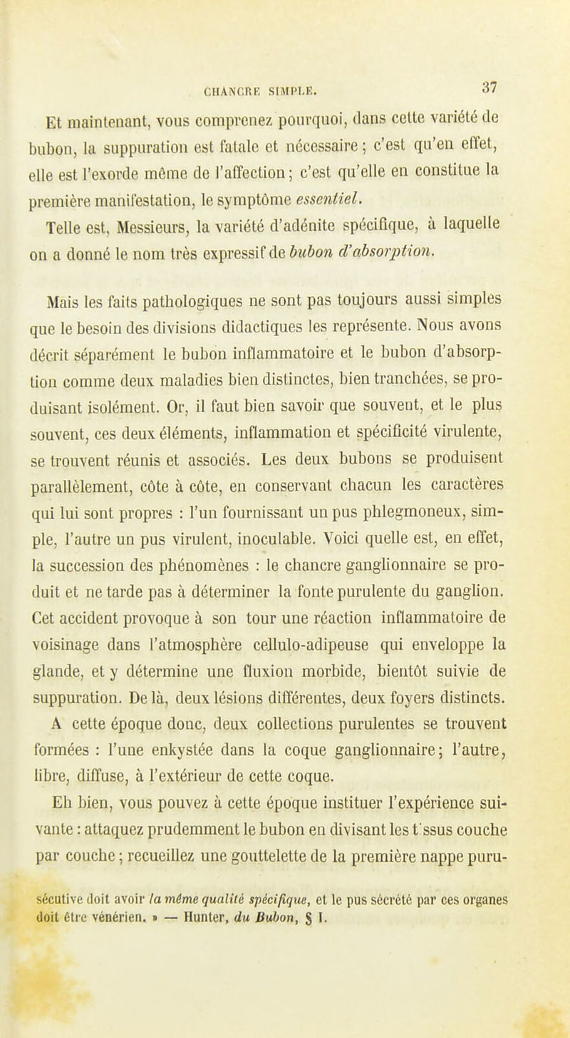 Et maintenant, vous comprenez pourquoi, dans cette variété de bubon, la suppuration est fatale et nécessaire ; c'est qu'en effet, elle est l'exorde même de l'affection ; c'est qu'elle en constitue la première manifestation, le symptôme essentiel. Telle est, Messieurs, la variété d'adénite spécifique, à laquelle on a donné le nom très expressif de bubon d'absorption. Mais les faits pathologiques ne sont pas toujours aussi simples que le besoin des divisions didactiques les représente. Nous avons décrit séparément le bubon inflammatoire et le bubon d'absorp- tion comme deux maladies bien distinctes, bien tranchées, se pro- duisant isolément. Or, il faut bien savoir que souvent, et le plus souvent, ces deux éléments, inflammation et spécificité virulente, se trouvent réunis et associés. Les deux bubons se produisent parallèlement, côte à côte, en conservant chacun les caractères qui lui sont propres : l'un fournissant un pus phlegmoneux, sim- ple, l'autre un pus virulent, inoculable. Voici quelle est, en effet, la succession des phénomènes : le chancre ganglionnaire se pro- duit et ne tarde pas à déterminer la fonte purulente du ganglion. Cet accident provoque à son tour une réaction inflammatoire de voisinage dans l'atmosphère cellulo-adipeuse qui enveloppe la glande, et y détermine une fluxion morbide, bientôt suivie de suppuration. De là, deux lésions différentes, deux foyers distincts. A cette époque donc, deux collections purulentes se trouvent formées : l'une enkystée dans la coque ganglionnaire; l'autre, libre, diffuse, à l'extérieur de cette coque. Eh bien, vous pouvez à cette époque instituer l'expérience sui- vante : attaquez prudemment le bubon en divisant les fssus couche par couche ; recueillez une gouttelette de la première nappe puru- sécutive doit avoir la même qualiié spécifique, et le pus sécrété par ces organes doit être vénérien. » — Hunier, du Bubon, S I.