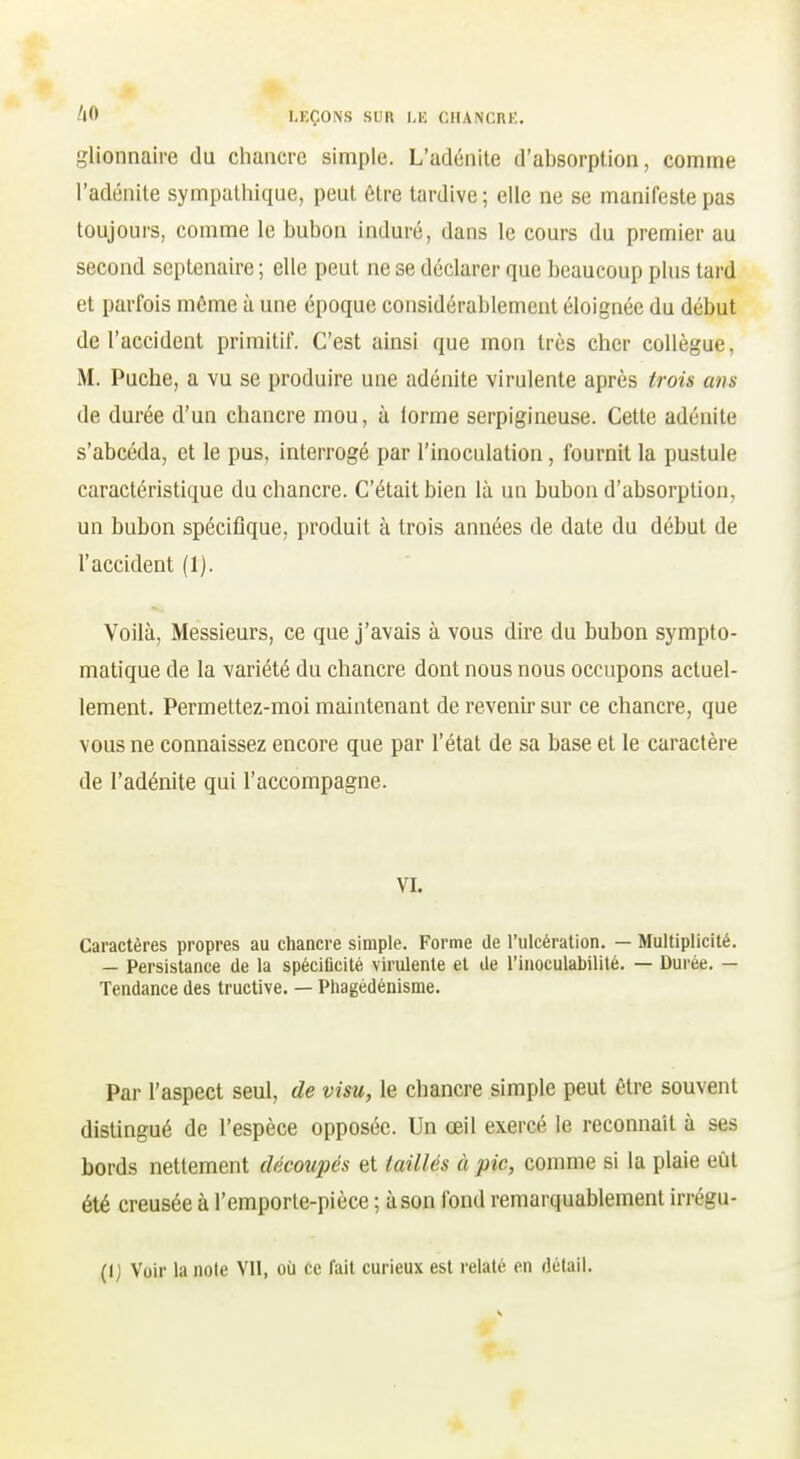 glionnaire du chancre simple. L'adénite d'absorption, comme l'adénite sympathique, peut être tardive ; elle ne se manifeste pas toujours, comme le bubon induré, dans le cours du premier au second septénaire ; elle peut ne se déclarer que beaucoup plus tard et parfois môme à une époque considérablement éloignée du début de l'accident primitif. C'est ainsi que mon très cher collègue, M. Puche, a vu se produire une adénite virulente après trois ans de durée d'un chancre mou, à lorme serpigineuse. Cette adénite s'abcéda, et le pus, interrogé par l'inoculation, fournit la pustule caractéristique du chancre. C'était bien là un bubon d'absorption, un bubon spécifique, produit à trois années de date du début de l'accident (1). Voilà, Messieurs, ce que j'avais à vous dire du bubon sympto- matique de la variété du chancre dont nous nous occupons actuel- lement. Permettez-moi maintenant de revenir sur ce chancre, que vous ne connaissez encore que par l'état de sa base et le caractère de l'adénite qui l'accompagne. VI. Caractères propres au chancre simple. Forme de l'ulcération. — Multiplicité. — Persistance de la spécificité virulente et de l'inoculabilité. — Durée. — Tendance des tructive. — Pliagédénisme. Par l'aspect seul, de visu, le chancre simple peut être souvent distingué de l'espèce opposée. Un œil exercé le reconnaît à ses bords nettement découpés et taillés à pic, comme si la plaie eût été creusée à l'emporte-pièce ; à son fond remarquablement irrégu- (I) Voir la noie VII, où ce fait curieux est relaté en détail.