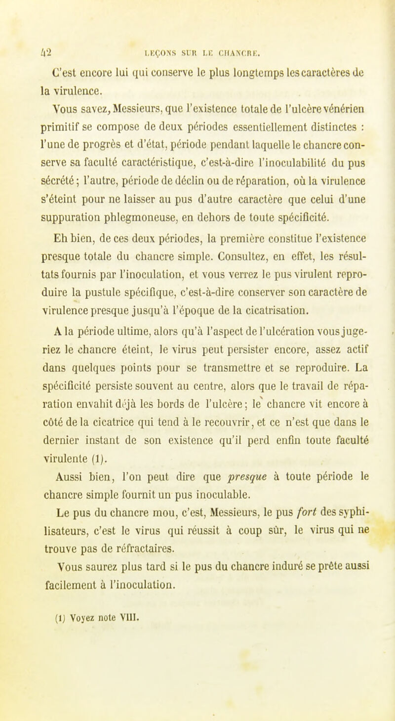 C'est encore lui qui conserve le plus longtemps les caractères de la virulence. Vous savez, Messieurs, que l'existence totale de l'ulcère vénérien primitif se compose de deux périodes essentiellement distinctes : l'une de progrès et d'état, période pendant laquelle le chancre con- serve sa faculté caractéristique, c'est-à-dire l'inoculabilité du pus sécrété ; l'autre, période de déclin ou de réparation, où la virulence s'éteint pour ne laisser au pus d'autre caractère que celui d'une suppuration phlegmoneuse, en dehors de toute spécificité. Eh bien, de ces deux périodes, la première constitue l'existence presque totale du chancre simple. Consultez, en effet, les résul- tats fournis par l'inoculation, et vous verrez le pus virulent repro- duire la pustule spécifique, c'est-à-dire conserver son caractère de virulence presque jusqu'à l'époque de la cicatrisation. A la période ultime, alors qu'à l'aspect de l'ulcération vous juge- riez le chancre éteint, le virus peut persister encore, assez actif dans quelques points pour se transmettre et se reproduire. La spécificité persiste souvent au centre, alors que le travail de répa- ration envahitdt\jà les bords de l'ulcère; le^ chancre vit encore à côté de la cicatrice qui tend à le recouvrir, et ce n'est que dans le dernier instant de son existence qu'il perd enfin toute faculté virulente (1). Aus.si bien, l'on peut dire que presque à toute période le chancre simple fournit un pus inoculable. Le pus du chancre mou, c'est. Messieurs, le pus fort des syphi- lisateurs, c'est le virus qui réussit à coup sur, le virus qui ne trouve pas de réfractaires. Vous saurez plus tard si le pus du chancre induré se prête aussi facilement à l'inoculation. (ij Voyez note VIII.