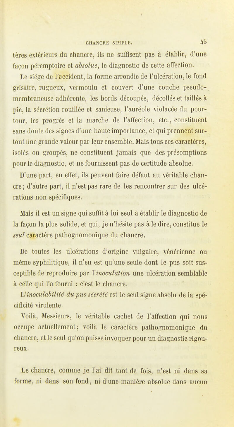 tères extérieurs du chancre, ils ne suffisent pas à établir, d'une façon péremptoire et absolue, le diagnostic de cette alTection. Le siège de l'accident, la forme arrondie de l'ulcération, le fond grisâtre, rugueux, vermoulu et couvert d'une couche pseudo- membraneuse adhérente, les bords découpés, décollés et taillés à pic, la sécrétion rouillée et sanieuse, l'auréole violacée du pour- tour, les progrès et la marche de l'affection, etc., constituent sans doute des signes d'une haute importance, et qui prennent sur- tout une grande valeur par leur ensemble. Mais tous ces caractères, isolés ou groupés, ne constituent jamais que des présomptions pour le diagnostic, et ne fournissent pas de certitude absolue. D'une part, en effet, ils peuvent faire défaut au véritable chan- cre; d'autre part, il n'est pas rare de les rencontrer sur des ulcé- rations non spécifiques. Mais il est un signe qui suffit à lui seul à établir le diagnostic de la façon la plus solide, et qui, je n'hésite pas à le dire, constitue le seul caractère pathognomonique du chancre. De toutes les ulcérations d'origine vulgaire, vénérienne ou même syphilitique, il n'en est qu'une seule dont le pus soit sus- ceptible de reproduire par Vinoculntion une ulcération semblable à celle qui l'a fourni : c'est le chancre. Uinoculabiliié du pus sécrété est le seul signe absolu de la spé- cificité virulente. Voilà, Messieurs, le véritable cachet de l'affection qui nous occupe actuellement; voilà le caractère pathognomonique du chancre, et le seul qu'on puisse invoquer pour un diagnostic rigou- reux. Le chancre, comme je l'ai dit tant de fois, n'est ni dans sa forme, ni dans son fond, ni d'une manière absolue dans aucun