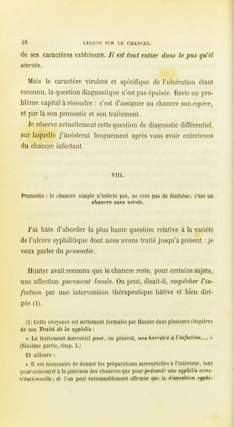 de ses caractères extérieurs. Il est tout entier dans le pus qu'il sécrète. Mais le caractère virulent et spécifique de l'ulcération étant reconnu, la question diagnostique n'est pas épuisée. Reste un pro- blème capital à résoudre : c'est d'assigner au chancre son espèce, et par là son pronostic et son traitement. Je réserve actuellement cette question de diagnostic différentiel, sur laquelle j'insisterai longuement après vous avoir entretenus du chancre infectant. VIII, Pronostic : le chancre simple n'infecte pas, ne crée pas de diathèse : c'est un chancre sans vérole. J'ai hâte d'aborder la plus haute question relative à la variété de l'ulcère syphilitique dont nous avons traité jusqu'à présent : je veux parler à\x pronostic. Hunter avait reconnu que le chancre reste, pour certains sujets, une affection purement locale. On peut, disait-il, empêcher l'in- fection par une intervention thérapeutique hâtive et bien diri- gée (1). (1) Cette croyance est nettement formulée par Hunter dans plusieurs chapitres de son Traité de la syphilis : « Le traitement mercurlel pose, en général, une barrière à l'infection,,,, » (Sixième partie, chap. I.) Et ailleurs : « Il est nécessaire de donner les préparations mercurielles à l'inlérienr, tant pour concourir à la guérison des chancres que pour prévenir une syphilis cons- lituliimnelle; et l'on peut raisonnablement affirmer que la disposition syphi-