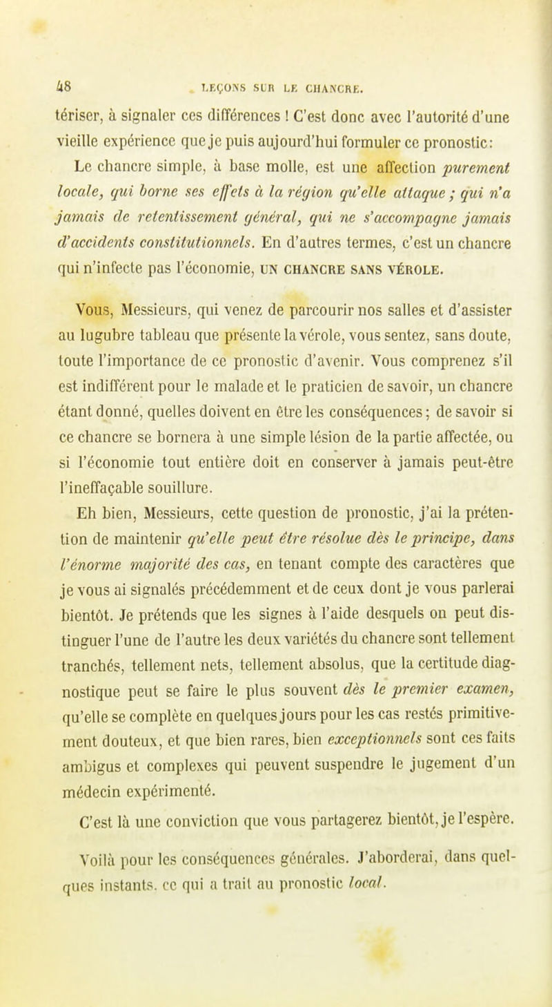 tériser, à signaler ces différences ! C'est donc avec l'autorité d'une vieille expérience que je puis aujourd'hui formuler ce pronostic: Le chancre simple, à base molle, est une affection purement locale, qui borne ses effets à la région qu'elle attaque ; qui n'a jamais de retentissement général, qui ne s'accompagne jamais d'accidents constitutionnels. En d'autres termes, c'est un chancre qui n'infecte pas l'économie, un chancre sans vérole. Vous, Messieurs, qui venez de parcourir nos salles et d'assister au lugubre tableau que présente la vérole, vous sentez, sans doute, toute l'importance de ce pronostic d'avenir. Vous comprenez s'il est indifférent pour le malade et le praticien de savoir, un chancre étant donné, quelles doivent en être les conséquences ; de savoir si ce chancre se bornera à une simple lésion de la partie affectée, ou si l'économie tout entière doit en conserver à jamais peut-être l'ineffaçable souillure. Eh bien, Messieurs, cette question de pronostic, j'ai la préten- tion de maintenir qu'elle peut être résolue dès le principe, dans l'énorme majorité des cas, en tenant compte des caractères que je vous ai signalés précédemment et de ceux dont je vous parlerai bientôt. Je prétends que les signes à l'aide desquels on peut dis- tinguer l'une de l'autre les deux variétés du chancre sont tellement tranchés, tellement nets, tellement absolus, que la certitude diag- nostique peut se faire le plus souvent dès le pretnier examen, qu'elle se complète en quelques jours pour les cas restés primitive- ment douteux, et que bien rares, bien exceptionnels sont ces faits ambigus et complexes qui peuvent suspendre le jugement d'un médecin expérimenté. C'est là une conviction que vous partagerez bientôt, je l'espère. Voilà pour les conséquences générales. J'aborderai, dans quel- ques instants, ce qui a trait au pronostic local.