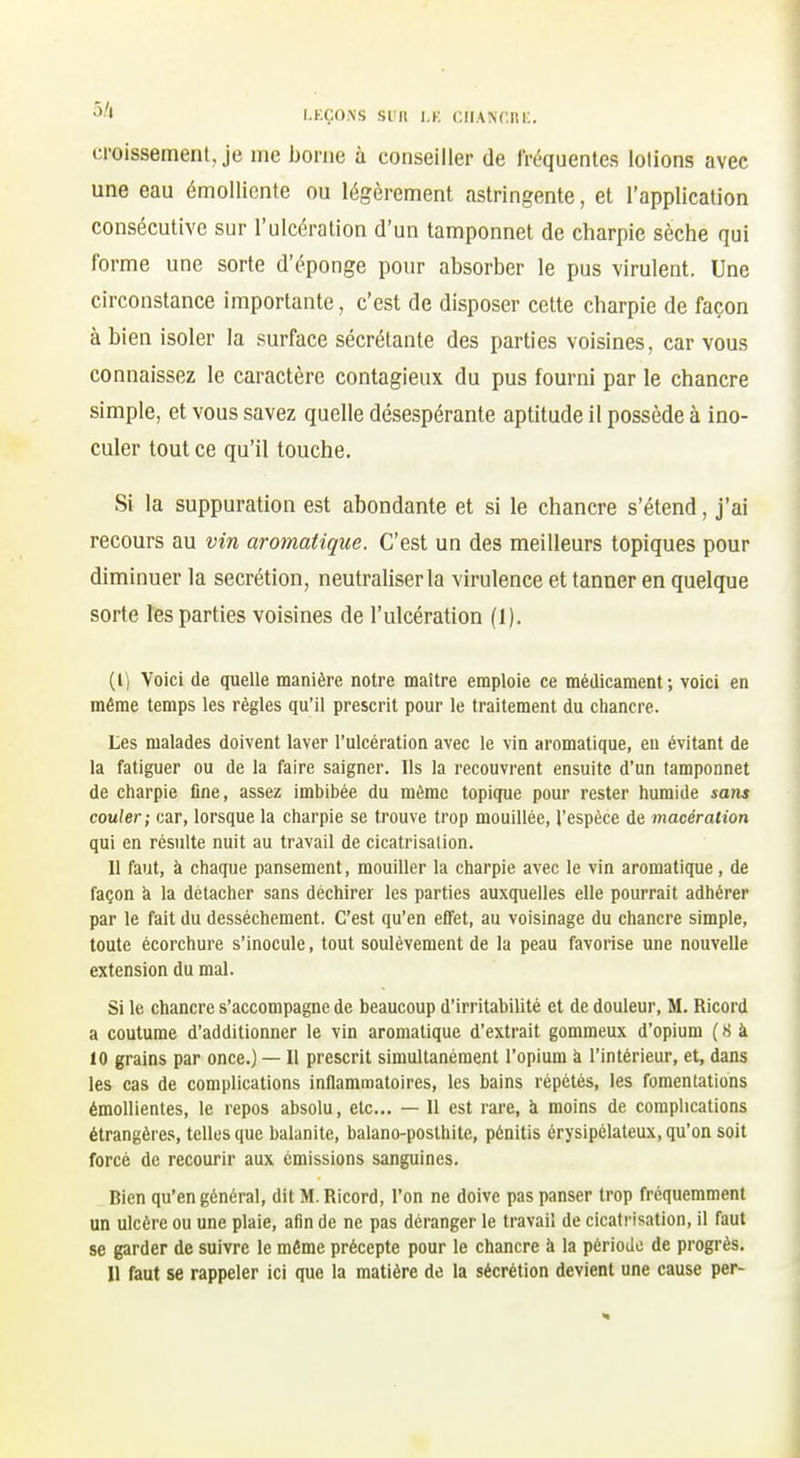 '^■I LEÇONS si n l.K r,IIA\f.Ri:. croissement, je me borne à conseiller de fréquentes lotions avec une eau émoUiente ou légèrement astringente, et l'application consécutive sur l'ulcération d'un tamponnet de charpie sèche qui forme une sorte d'éponge pour absorber le pus virulent. Une circonstance importante, c'est de disposer cette charpie de façon à bien isoler la surface sécrétante des parties voisines, car vous connaissez le caractère contagieux du pus fourni par le chancre simple, et vous savez quelle désespérante aptitude il possède à ino- culer tout ce qu'il touche. Si la suppuration est abondante et si le chancre s'étend, j'ai recours au vin aromatique. C'est un des meilleurs topiques pour diminuer la sécrétion, neutraliser la virulence et tanner en quelque sorte les parties voisines de l'ulcération (1). (1) Voici de quelle manière notre maitre emploie ce médicament-, voici en même temps les règles qu'il prescrit pour le traitement du chancre. Les malades doivent laver l'ulcération avec le vin aromatique, eu évitant de la fatiguer ou de la faire saigner. Ils la recouvrent ensuite d'un tamponnet de charpie fine, assez imbibée du même topique pour rester humide sans couler; car, lorsque la charpie se trouve trop mouillée, l'espèce de macération qui en résulte nuit au travail de cicatrisation. Il faut, à chaque pansement, mouiller la charpie avec le vin aromatique, de façon à la détacher sans déchirer les parties auxquelles elle pourrait adhérer par le fait du dessèchement. C'est qu'en effet, au voisinage du chancre simple, toute écorchure s'inocule, tout soulèvement de la peau favorise une nouvelle extension du mal. Si le chancre s'accompagne de beaucoup d'irritabilité et de douleur, M. Ricord a coutume d'additionner le vin aromatique d'extrait gommeux d'opium ( 8 à 10 grains par once.) — Il prescrit simultanément l'opium à l'intérieur, et, dans les cas de complications inflammatoires, les bains répétés, les fomentations émollientes, le repos absolu, etc.. — Il est rare, à moins de complications étrangères, telles que balanite, balano-posthite, pénitis érysipélateux, qu'on soit forcé de recourir aux émissions sanguines. Bien qu'en général, dit M. Ricord, l'on ne doive pas panser trop fréquemment un ulcère ou une plaie, afin de ne pas déranger le travail de cicatrisation, il faut se garder de suivre le même précepte pour le chancre à la période de progrès. Il faut se rappeler ici que la matière de la sécrétion devient une cause per-