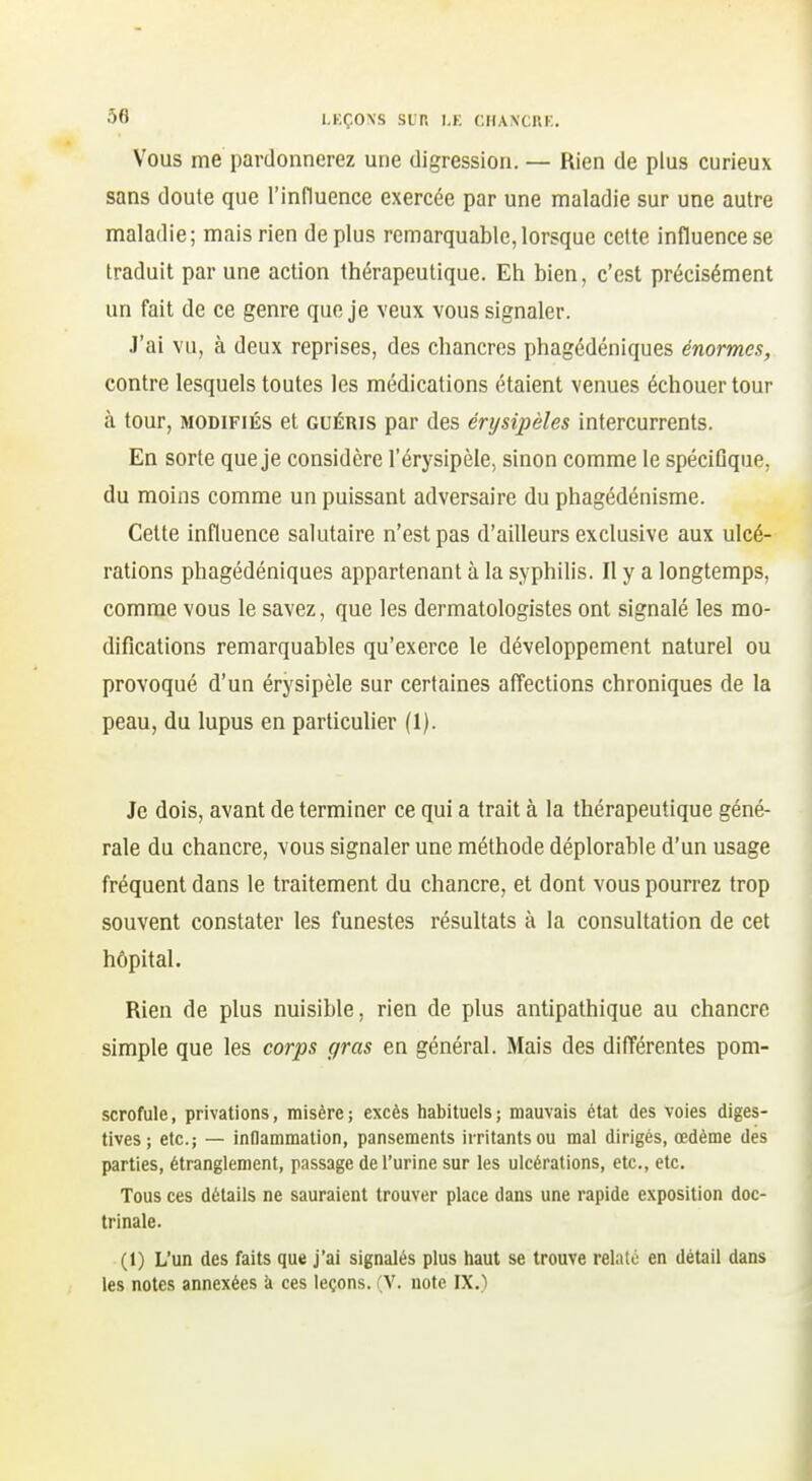 Vous me pardonnerez une digression. — Rien de plus curieux sans doute que l'influence exercée par une maladie sur une autre maladie; mais rien de plus remarquable,lorsque cette influence se traduit par une action thérapeutique. Eh bien, c'est précisément un fait de ce genre que je veux vous signaler. J'ai vu, à deux reprises, des chancres phagédéniques énormes, contre lesquels toutes les médications étaient venues échouer tour à tour, MODIFIÉS et guéris par des érysipèles intercurrents. En sorte que je considère l'érysipèle, sinon comme le spéciOque, du moins comme un puissant adversaire du phagédénisme. Celte influence salutaire n'est pas d'ailleurs exclusive aux ulcé- rations phagédéniques appartenant à la syphilis. Il y a longtemps, comme vous le savez, que les dermatologistes ont signalé les mo- difications remarquables qu'exerce le développement naturel ou provoqué d'un érysipèle sur certaines affections chroniques de la peau, du lupus en particulier (1). Je dois, avant de terminer ce qui a trait à la thérapeutique géné- rale du chancre, vous signaler une méthode déplorable d'un usage fréquent dans le traitement du chancre, et dont vous pourrez trop souvent constater les funestes résultats à la consultation de cet hôpital. Rien de plus nuisible, rien de plus antipathique au chancre simple que les corps gras en général. Mais des différentes pom- scrofule, privations, misère; excès habituels; mauvais état des voies diges- tives ; etc.; — inflammation, pansements irritants ou mal dirigés, œdème des parties, étranglement, passage de l'urine sur les ulcérations, etc., etc. Tous ces détails ne sauraient trouver place dans une rapide exposition doc- trinale. (1) L'un des faits que j'ai signalés plus haut se trouve relaté en détail dans les notes annexées k ces leçons. (V. note IX.)