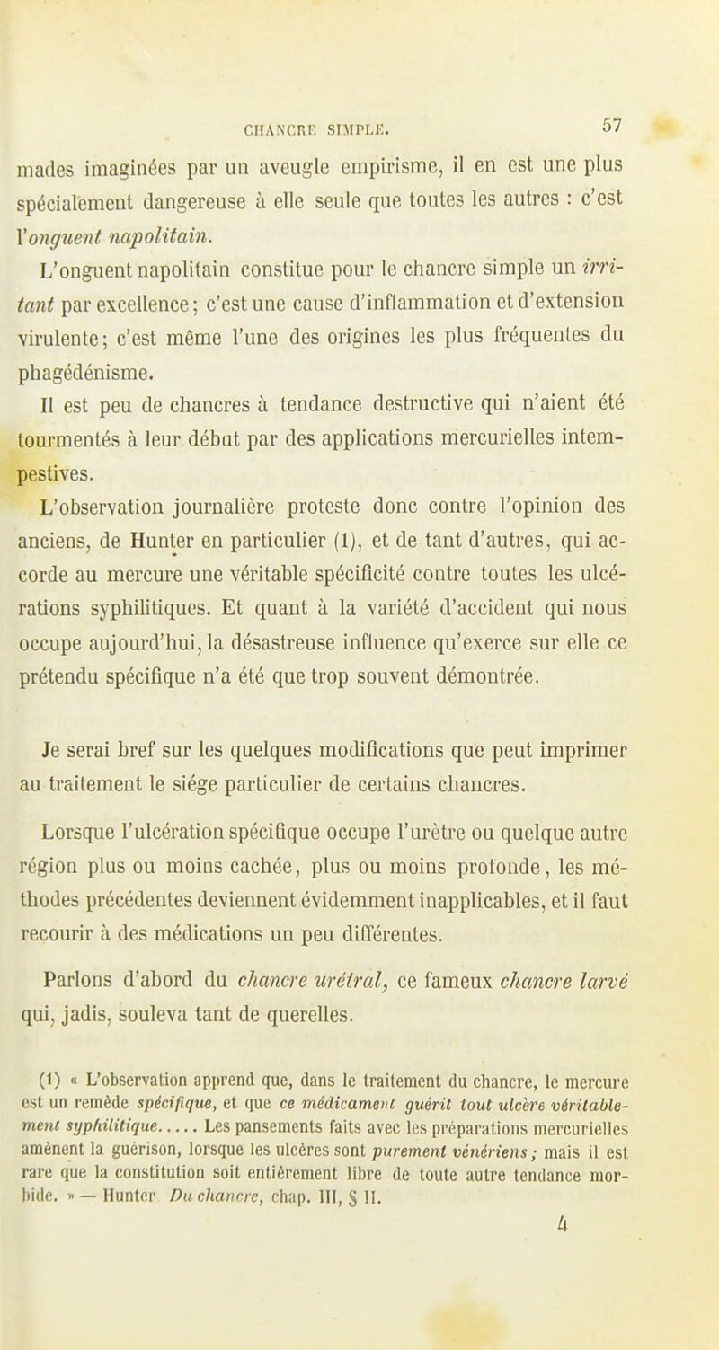 niades imaginées par un aveugle empirisme, il en est une plus spécialement dangereuse à elle seule que toutes les autres : c'est l'onguent napolitain. L'onguent napolitain constitue pour le chancre simple un irri- tant par excellence ; c'est une cause d'inflammation et d'extension virulente; c'est même l'une des origines les plus fréquentes du phagédénisme. Il est peu de chancres à tendance destructive qui n'aient été tourmentés à leur début par des applications mercurielles intem- pestives. L'observation journahère proteste donc contre l'opinion des anciens, de Hunter en particulier (1), et de tant d'autres, qui ac- corde au mercure une véritable spécificité contre toutes les ulcé- rations syphilitiques. Et quant à la variété d'accident qui nous occupe aujourd'hui, la désastreuse influence qu'exerce sur elle ce prétendu spécifique n'a été que trop souvent démontrée. Je serai bref sur les quelques modifications que peut imprimer au traitement le siège particulier de cei'tains chancres. Lorsque l'ulcération spécifique occupe l'urètre ou quelque autre région plus ou moins cachée, plus ou moins profonde, les mé- thodes précédentes deviennent évidemment inapplicables, et il faut recourir à des médications un peu différentes. Parions d'abord du chancre urétral, ce fameux chancre larvé qui, jadis, souleva tant de querelles. (1) « L'observation apprend que, dans le traitement du chancre, le mercure est un remède spécifique, et que ce médimmem guérit tout ulcère véritable- ment syphilitique Les pansements faits avec les préparations mercurielles amènent la gucrison, lorsque les ulcères sont purement vénériens ; mais il est rare que la constitution soit entièrement libre de toute autre tendance mor- bide. » — Hunter Pu chancre, chap. 111, S II. 4