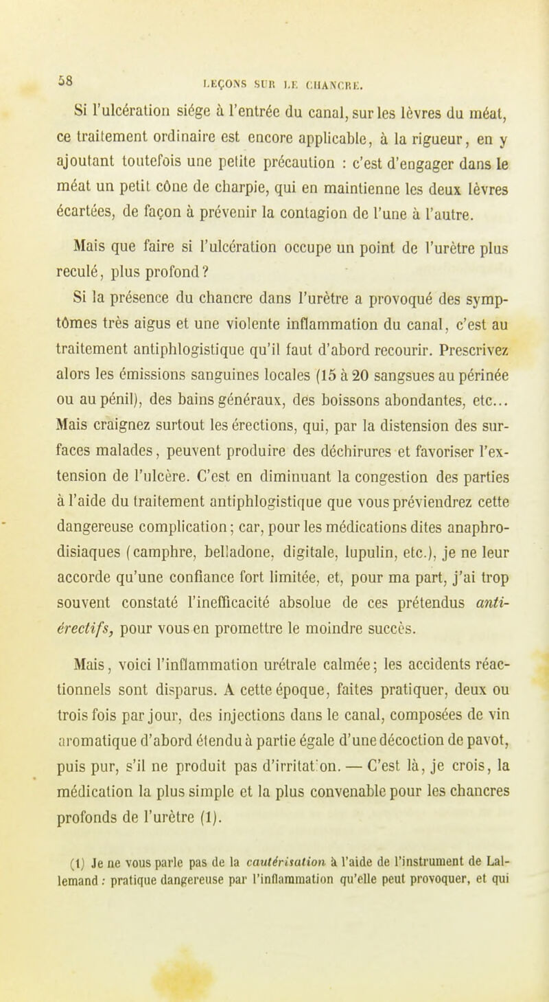 Si l'ulcération siège à l'entrée du canal, sur les lèvres du méat, ce traitement ordinaire est encore applicable, à la rigueur, en y ajoutant toutefois une petite précaution : c'est d'engager dans le méat un petit cône de charpie, qui en maintienne les deux lèvres écartées, de façon à prévenir la contagion de l'une à l'autre. Mais que faire si l'ulcération occupe un point de l'urètre plus reculé, plus profond ? Si la présence du chancre dans l'urètre a provoqué des symp- tômes très aigus et une violente inflammation du canal, c'est au traitement antiphlogistique qu'il faut d'abord recourir. Prescrivez alors les émissions sanguines locales (15 à 20 sangsues au périnée ou aupénil), des bains généraux, des boissons abondantes, etc.. Mais craignez surtout les érections, qui, par la distension des sur- faces malades, peuvent produire des déchirures et favoriser l'ex- tension de l'ulcère. C'est en diminuant la congestion des parties à l'aide du traitement antiphlogistique que vous préviendrez cette dangereuse complication ; car, pour les médications dites anaphro- disiaques (camphre, belladone, digitale, lupulin, etc.), je ne leur accorde qu'une confiance fort limitée, et, pour ma part, j'ai trop souvent constaté l'inefficacité absolue de ces prétendus anti- érectifs, pour vous en promettre le moindre succès. Mais, voici l'inflammation urétrale calmée; les accidents réac- tionnels sont disparus. A cette époque, faites pratiquer, deux ou trois fois par jour, des injections dans le canal, composées de vin aromatique d'abord étendu à partie égale d'une décoction de pavot, puis pur, s'il ne produit pas d'irritat'on. — C'est là, je crois, la médication la plus simple et la plus convenable pour les chancres profonds de l'urètre (1). (1) Je ne vous parle pas de la cautérisation à l'aide de l'instrument de Lal- lemand ; pratique dangereuse par l'inflammation qu'elle peut provoquer, et qui