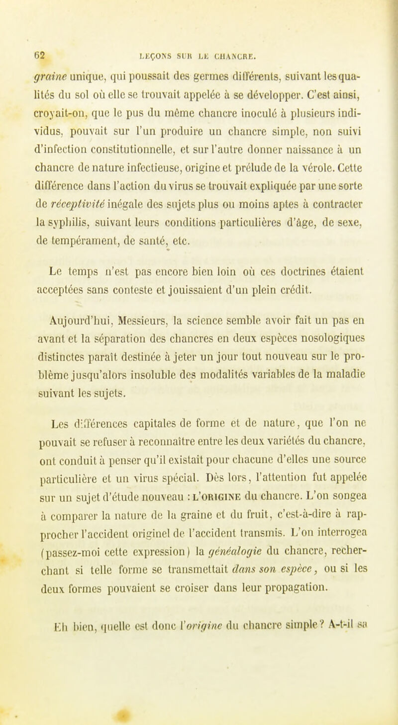 graine unique, qui poussait des germes différents, suivant les qua- lités du sol où elle se trouvait appelée à se développer. C'est ainsi, croyait-on, que le pus du même chancre inoculé à plusieurs indi- vidus, pouvait sur l'un produire un chancre simple, non suivi d'infection constitutionnelle, et sur l'autre donner naissance à un chancre de nature infectieuse, origine et prélude de la vérole. Cette différence dans l'action du virus se trouvait expliquée par une sorte de réceptivité\xié%d\% des sujets plus ou moins aptes à contracter la syphilis, suivant leurs conditions particulières d'âge, de sexe, de tempérament, de santé, etc. Le temps n'est pas encore bien loin où ces doctrines étaient acceptées sans conteste et jouissaient d'un plein crédit. Aujourd'hui, Messieurs, la science semble avoir fait un pas en avant et la séparation des chancres en deux espèces nosologiques distinctes parait destinée à jeter un jour tout nouveau sur le pro- blème jusqu'alors insoluble des modalités variables de la maladie suivant les sujets. Les diîférences capitales de forme et de nature, que l'on ne pouvait se refuser à reconnaître entre les deux variétés du chancre, ont conduit à penser qu'il existait pour chacune d'elles une source particulière et un virus spécial. Dès lors, l'attention fut appelée sur un sujet d'étude nouveau : l'origine du chancre. L'on songea à comparer la nature de la graine et du fruit, c'est-à-dire à rap- procher l'accident originel de l'accident transmis. L'on interrogea (passez-moi cette expression) la généalogie du chancre, recher- chant si telle forme se transmettait dans son espèce, ou si les deux formes pouvaient se croiser dans leur propagation. Eh bien, (pielle est donc l'origine du chancre simple? A-t-il sa