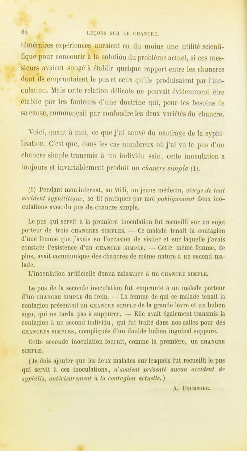 6^1 KEÇOXS SLU LE r,IIA\CRK. téméraires expériences auraient eu du moins une utilité scienti- fique pour concourir à la solution du problème actuel, si ces mes- sieurs avaient songé à établir quelque rapport entre les chancres dont ils empruntaient le pus et ceux qu'ils produisaient par l'ino- culation. Mais cette relation délicate ne pouvait évidemment être établie par les fauteurs d'une doctrine qui, pour les besoins île sa cause, commençait par confondre les deux variétés du chancre. Voici, quant à moi, ce que j'ai sauvé du naufrage de la syphi- lisation. C'est que, dans les cas nombreux oij j'ai vu le pus d'un chancre simple transmis à un individu sain, cette inoculation a toujours et invariablement produit un chancre simple (1). (1) Pendant mon internat, au Midi, un jeune médecin, vierge de iont accident sypkililique, se fit pratiquer par moi publiquement deux ino- culations avec du pus de cliancre simple. Le pus qui servit à la première inoculation fut recueilli sur un sujet porteur de trois chancres simples. — Ce malade tenait la contagion d'une femme que j'avais eu l'occasion de visiter et sur laquelle j'avais constaté l'existence d'un chancue simple. — Cette môme femme, de plus, avait communiqué des chancres de même nature à un second ma- lade. L'inoculation artificielle donna naissance à un chancre simple. Le pus de la seconde inoculation fut emprunté à un malade porteur d'un chancre simple du frein. — La femme de qui ce malade tenait la contagion présentait un chancre simple de la grande lèvre et un bubon aigu, qui ne tarda pas à suppurer. — Elle avait également transmis la contagion à un second individu, qui fut traité dans nos salles pour des chancres simples, compliqués d'un double bubon inguinal suppuré. Cette seconde inoculation fournit, comme la première, un chancre SIMPLE. (Je dois ajouter que les deux malades sur lesquels fut recueilli le pus qui servit à ces inoculations, n\waient présenté aucun accident de syphilis, antérieurement à la contagion actuelle. ) A. FOURNIER.