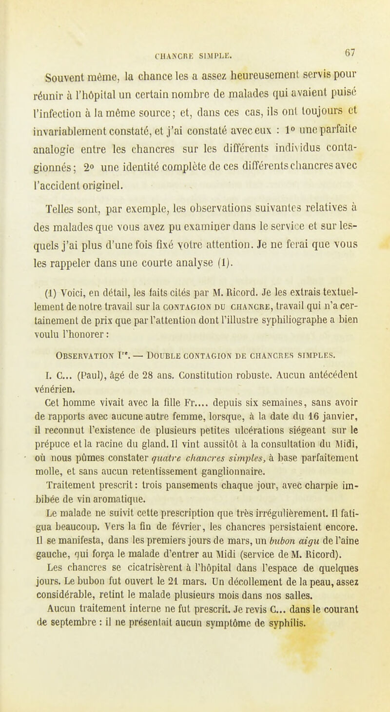 Souvent même, la chance les a assez heureusement servis pour réunn- à l'hôpital un certain nombre de malades qui avaient puisé l'infection à la même source; et, dans ces cas, ils onl toujours et invariablement constaté, et j'ai constaté avec eux : 1° une parfaite analogie entre les chancres sur les différents individus conta- gionnés; 2o une identité complète de ces différents chancres avec l'accident originel. Telles sont, par exemple, les observations suivantes relatives à des malades que vous avez pu examiner dans le service et sur les- quels j'ai plus d'une fois fixé votre attention. Je ne ferai que vous les rappeler dans une courte analyse (1). (1) Voici, en détail, les faits cilés par M. Ricord. Je les extrais textuel- lement de noire travail sur la contagion du chancre, travail qui n'a cer- tainement de prix que par l'attention dont l'illustre syphiliographe a bien voulu l'honorer : Observation F*. — Double contagion de chancres simples. I. C... (Paul), âgé de 28 ans. Constitution robuste. Aucun antécédent vénérien. Cet homme vivait avec la fille Fr.... depuis six semaines, sans avoir de rapports avec aucune autre femme, lorsque, à la date du 16 janvier, il reconnut l'existence de plusieurs petites ulcérations siégeant sur le prépuce el la racine du gland. Il vint aussitôt à la consultation du Midi, où nous pijmes constater quatre chancres simples, à base parfaitement molle, et sans aucun retentissement ganglionnaire. Traitement prescrit: trois pansements chaque jour, avec charpie im- bibée de vin aromatique. Le malade ne suivit cette prescription que très irrégulièrement. Il fati- gua beaucoup. Vers la fia de février, les chancres persistaient encore. Il se manifesta, dans les premiers jours de mars, un bubon aigu de l'aine gauche, força le malade d'entrer au Midi (service de M. Ricord). Les chancres se cicatrisèrent à l'hôpital dans l'espace de quelques jours. Le bubon fut ouvert le 21 mars. Un décollement de la peau, assez considérable, retint le malade plusieurs mois dans nos salles. Aucun traitement interne ne fut prescrit. Je revis C... dans le courant de septembre : il ne présentait aucun symptôme de syphilis.