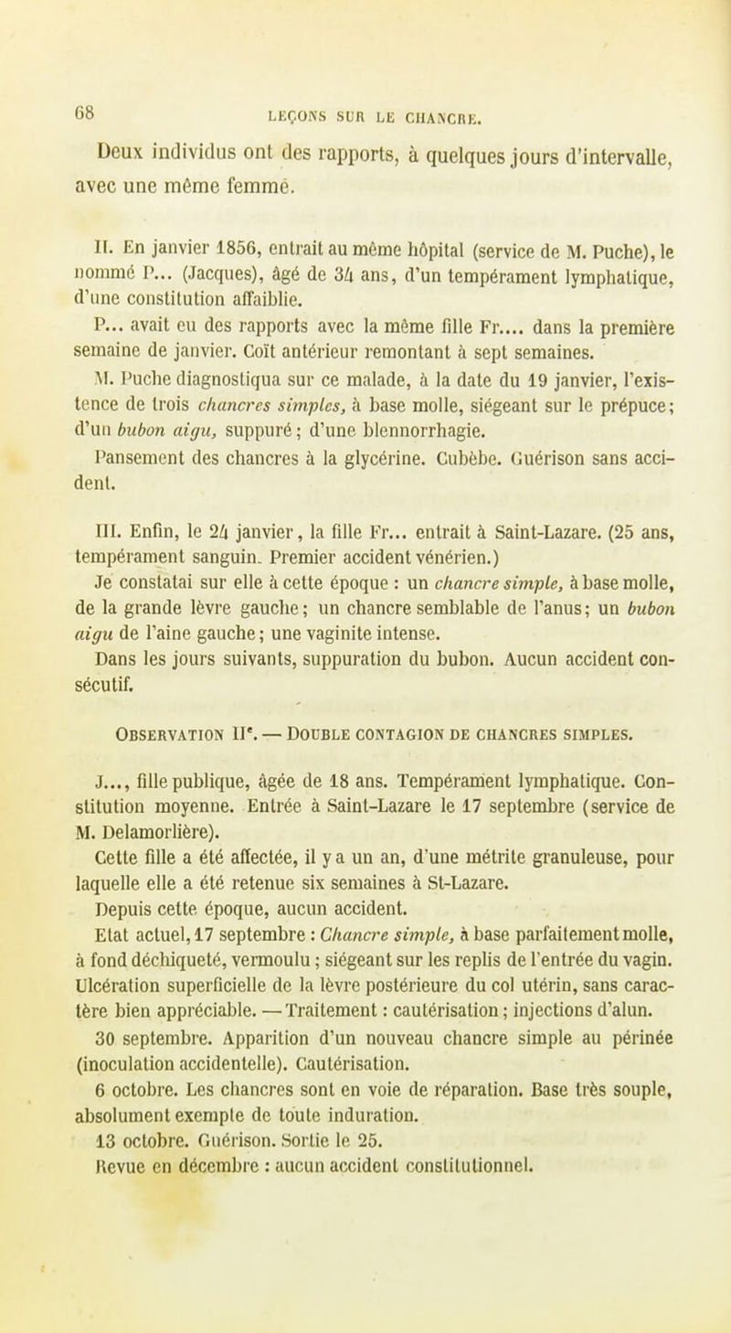 Deux individus ont des rapports, à quelques jours d'intervalle, avec une môme femme. n. En janvier 1856, entrait au même hôpital (service de M. Puche), le nommé P... (Jacques), âgé de 3Zi ans, d'un tempérament lymphatique, d'une constitution afPaihUe. P... avait eu des rapports avec la môme fille Fr.... dans la première semaine de janvier. Coït antérieur remontant h sept semaines. Al. Puche diagnostiqua sur ce malade, à la date du 19 janvier, l'exis- tence de trois chancres simples, à base molle, siégeant sur le prépuce; d'un bubon aigu, suppuré ; d'une blennorrhagie. Pansement des chancres à la glycérine. Cubôbe. Guérison sans acci- dent. III. Enfin, le 2Zi janvier, la fille Fr... entrait à Saint-Lazare. (25 ans, tempérament sanguin. Premier accident vénérien.) Je constatai sur elle à cette époque : un chancre simple, à base molle, de la grande lèvre gauche ; un chancre semblable de l'anus ; un bubon aigu de l'aine gauche; une vaginite intense. Dans les jours suivants, suppuration du bubon. Aucun accident con- sécutif. Observation II'. — Double contagion de chancres simples. J..., fille publique, âgée de 18 ans. Tempérarrient lymphatique. Con- stitution moyenne. Entrée à Saint-Lazare le 17 septembre (service de M. Delamorlière). Cette fille a été affectée, il y a un an, d'une métrile granuleuse, pour laquelle elle a été retenue six semaines à St-Lazare. Depuis cette époque, aucun accident. Etat actuel, 17 septembre : Chancre simple, à base parfaitement molle, à fond décliiqueté, vermoulu ; siégeant sur les repHs de l'entrée du vagin. Ulcération superficielle de la lèvre postérieure du col utérin, sans carac- tère bien appréciable. —Traitement : cautérisation ; injections d'alun. 30 septembre. Apparition d'un nouveau chancre simple au périnée (inoculation accidentelle). Cautérisation. 6 octobre. Les chancres sont en voie de réparation. Base très souple, absolument exempte de toute induration. 13 octobre. Guérison. .Sortie le 25. Revue en décembre : aucun accident constitutionnel.