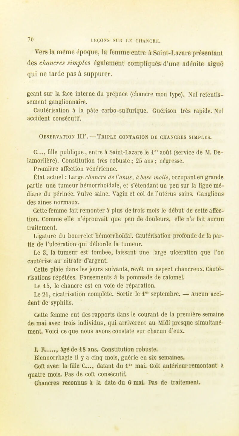 Vers la môme époque, la femme entre à Saint-Lazare présentant des chancres simples également compliqués d'une adénite aiguë qui ne tarde pas à suppurer. géant sur la face interne du prépuce (chancre mou type). Nul retentis- sement ganglionnaire. Cautérisation à la pâte carbo-sulfurique. Guérison très rapide. Nul accident consécutif. Observation III*.—Triple contagion de chancres simples. C..., fille publique, entre ;\ Saint-Lazare le 1 aoiit (service de M. De- lamorlière). Constitution très robuste ; 25 ans ; négresse. . Première affection vénérienne. État actuel : Large chancre de Canus, a base molle, occupant en grande partie une tumeur hémorrhoïdale, et s'étendant un peu sur la ligne mé- diane du périnée. Vulve saine. Vagin et col de l'utérus sains. Ganglions des aines normaux. Cette femme lait remonter à plus de trois mois le début de cette affec- tion. Comme elle n'éprouvait que peu de douleurs, elle n'a fait aucun traitement. Ligature du bouri-elet hémorrhoïdal. Cautérisation profonde de la par- tie de l'ulcération qui déborde la tumeur. Le 3, la tumeur est tombée, laissant une large ulcération que l'on cautérise au nitrate d'argent. Cette plaie dans les jours suivants, revêt un aspect chancreux. Cauté- risations répétées. Pansements à la pommade de calomel. Le 15, le chancre est en voie de réparation. Le 21, cicatrisation complète. Sortie le 1 septembre. — Aucun acci- dent de syphilis. Cette femme eut des rapports dans le courant de la première semaine de mai avec trois individus, qui arrivèrent au Midi presque simultané- ment. Voici ce que nous avons constaté sur chacun d'eux. L K , âgé de 18 ans. Constitution robuste. Blennorrhagie il y a cinq mois, guérie en six semaines. Coït avec la fille C.., datant du 1 mai. Coït antérieur remontant à quatre mois. Pas de coït consécutif. Chancres reconnus à la date du 6 mai. Pas de traitement.