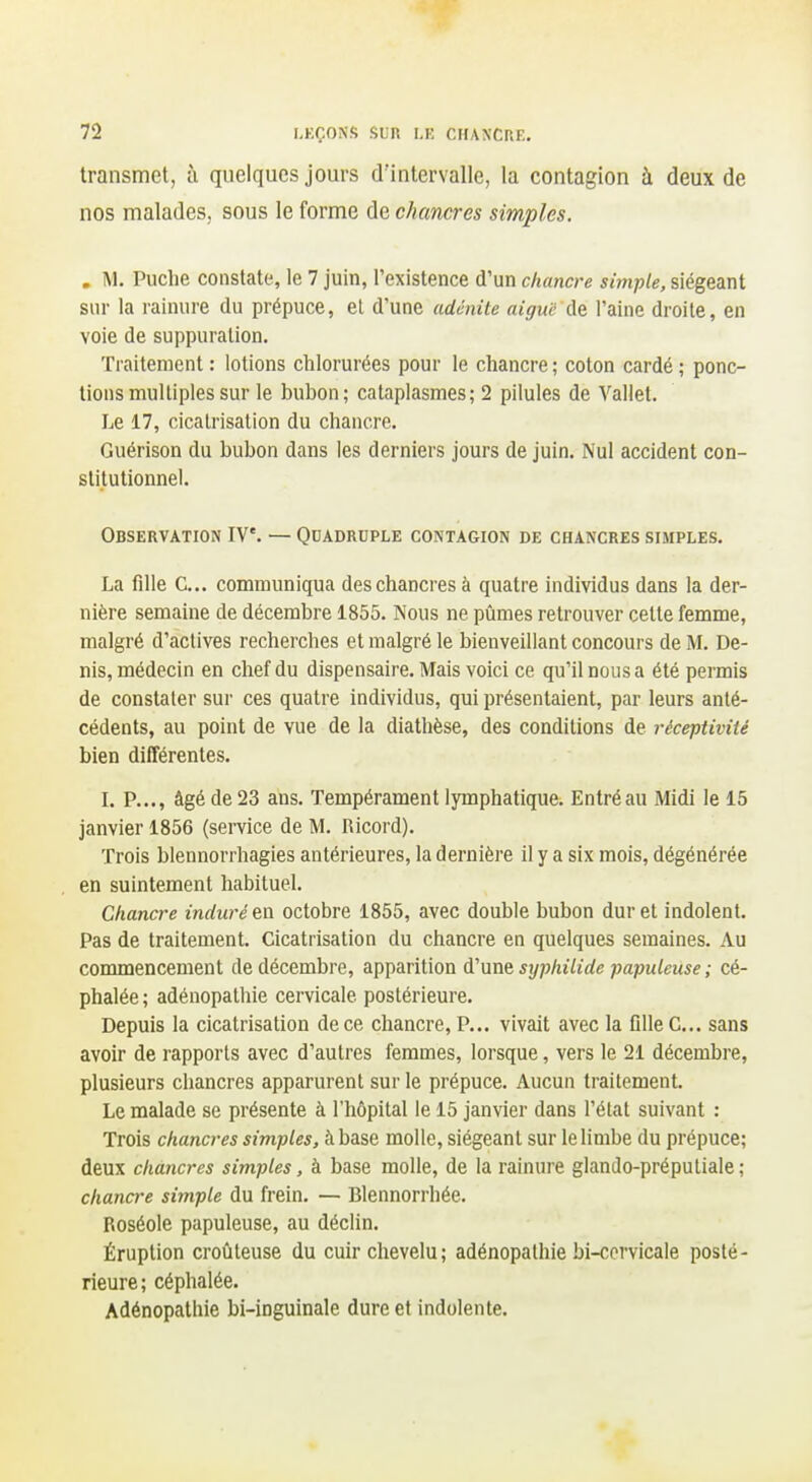 transmet, à quelques jours d'intervalle, la contagion à deux de nos malades, sous le forme de chancres simples. . M, Puche constate, le 7 juin, l'existence d'un chancre simple, siégeant sur la rainure du prépuce, el d'une adénite aiguë de l'aine droite, en voie de suppuration. Traitement : lotions chlorurées pour le chancre ; coton cardé ; ponc- tions multiples sur le bubon; cataplasmes; 2 pilules de Vallet. Le 17, cicatrisation du chancre. Guérison du bubon dans les derniers jours de juin. Nul accident con- stitutionnel. Observation IV'. — Quadruple contagion de chancres simples. La fille C... communiqua des chancres à quatre individus dans la der- nière semaine de décembre 1855. Nous ne pûmes retrouver cette femme, malgré d'aclives recherches et malgré le bienveillant concours de M. De- nis, médecin en chef du dispensaire. Mais voici ce qu'il nous a été permis de constater sur ces quatre individus, qui présentaient, par leurs anté- cédents, au point de vue de la diathèse, des conditions de réceptivité bien différentes. L P..., âgé de 23 ans. Tempérament lymphatique. Entré au Midi le 15 janvier 1856 (semce de M. Ricord). Trois blennorrliagies antérieures, la dernière il y a six mois, dégénérée en suintement habituel. Chancre induré en octobre 1855, avec double bubon dur et indolent. Pas de traitement. Cicatrisation du chancre en quelques semaines. Au commencement de décembre, apparition um syphilide papuleuse ; cé- phalée; adénopathie cervicale postérieure. Depuis la cicatrisation de ce chancre. P... vivait avec la flUeC... sans avoir de rapports avec d'autres femmes, lorsque, vers le 21 décembre, plusieurs chancres apparurent sur le prépuce. Aucun traitement. Le malade se présente à l'hôpital le 15 janvier dans l'état suivant : Trois chancres simples, khsise molle, siégeant sur le limbe du prépuce; deux chancres simples, à base molle, de la rainure glando-préputiale ; chancre simple du frein. — Blennorrhée. Roséole papuleuse, au déclin. Éruption croûteuse du cuir clievelu; adénopathie bi-ccrvicale posté- rieure; céphalée. Adénopathie bi-inguinale dure et indolente.