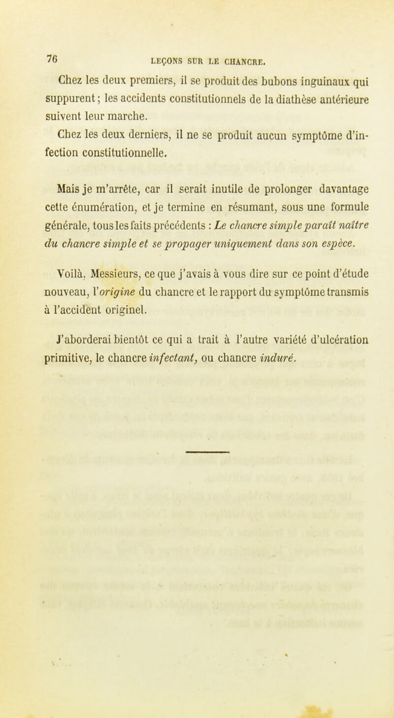 Chez les deux premiers, il se produit des bubons inguinaux qui suppurent ; les accidents constitutionnels de la diathèse antérieure suivent leur marche. Chez les deux derniers, il ne se produit aucun symptôme d'in- fection constitutionnelle. Mais je m'arrête, car il serait inutile de prolonger davantage cette énumération, et je termine en résumant, sous une formule générale, tous les faits précédents : Le chancre simple paraît naître du chancre simple et se propager uniquement dans son espèce. Voilà, Messieurs, ce que j'avais à vous dire sur ce point d'étude nouveau, l'origine du chancre et le rapport du symptôme transmis à l'accident originel. J'aborderai bientôt ce qui a trait à l'autre variété d'ulcération primitive, le chancre infectant, ou chancre induré.