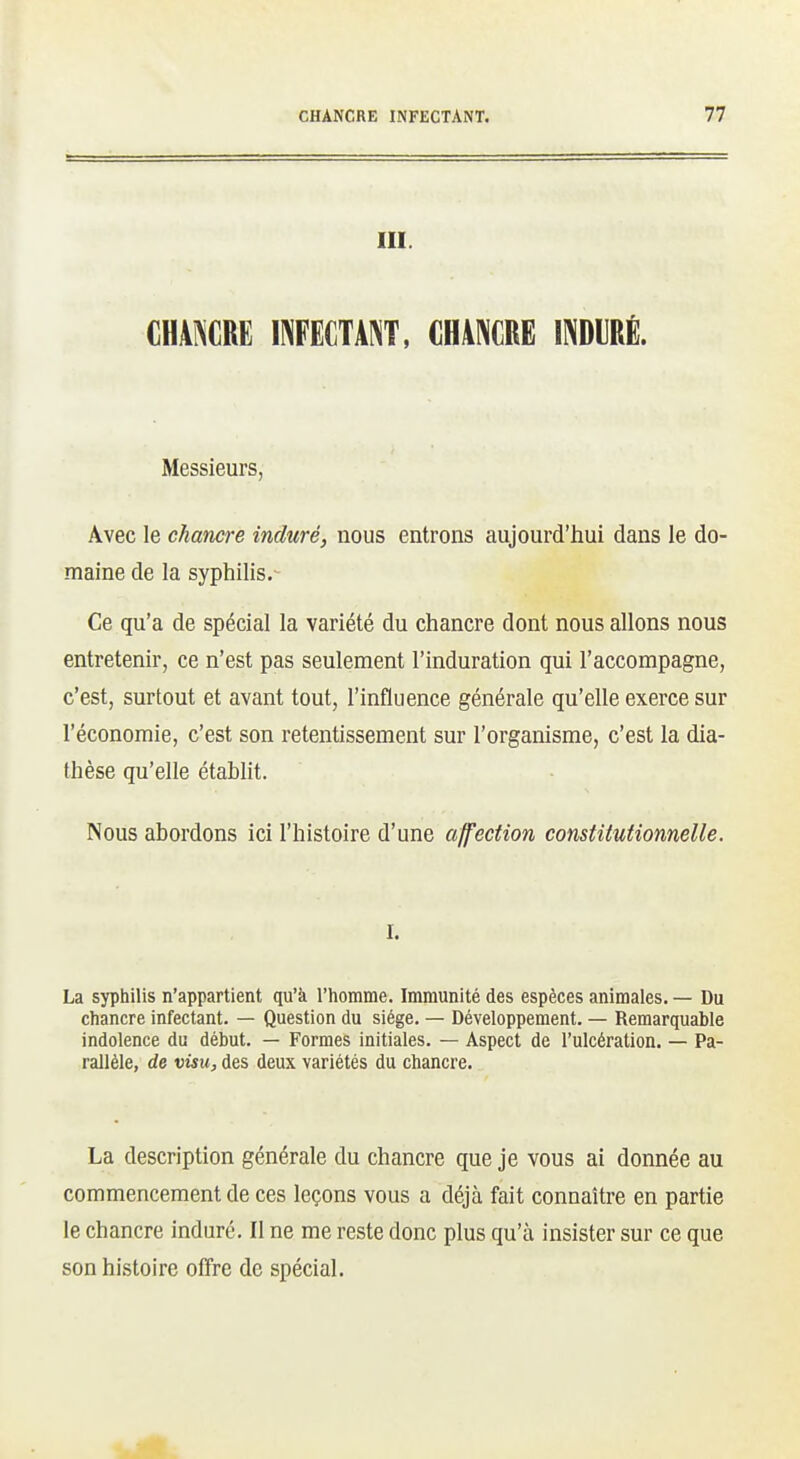 III. CHANCRE INFECTANT, CHANCRE INDIRÉ. Messieurs, Avec le chancre induré, nous entrons aujourd'hui dans le do- maine de la syphilis.- Ce qu'a de spécial la variété du chancre dont nous allons nous entretenir, ce n'est pas seulement l'induration qui l'accompagne, c'est, surtout et avant tout, l'influence générale qu'elle exerce sur l'économie, c'est son retentissement sur l'organisme, c'est la dia- thèse qu'elle établit. Nous abordons ici l'histoire d'une affection constitutionnelle. I. La syphilis n'appartient qu'à l'homme. Immunité des espèces animales. — Du chancre infectant. — Question du siège. — Développement. — Remarquable indolence du début. — Formes initiales. — Aspect de l'ulcération. — Pa- rallèle, de visu, des deux variétés du chancre. La description générale du chancre que je vous ai donnée au commencement de ces leçons vous a déjà fait connaître en partie le chancre induré. Il ne me reste donc plus qu'à insister sur ce que son histoire offre de spécial.