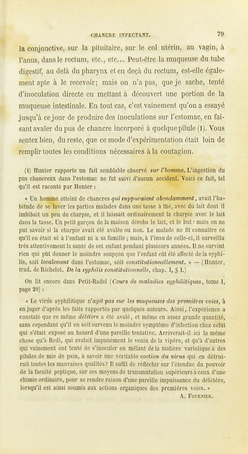 la conjonctive, sur la pituitaire, sur le col utérin, au vagin, à l'anus, dans le rectum, etc., etc.. Peut-être la muqueuse du tube digestif, au delà du pharynx et en deçà du rectum, est-elle égale- ment apte à le recevoir; mais on n'a pas, que je sache, tenté d'inoculation directe en mettant à découvert une portion de la muqueuse intestinale. En tout cas, c'est vainement qu'on a essayé jusqu'à ce jour de produire des inoculations sur l'estomac, en fai- sant avaler du pus de chancre incorporé à quelque pilule (1). Vous sentez bien, du reste, que ce mode d'expérimentation était loin de remplir toutes les conditions nécessaires à la contagion. (1) Hunter rapporte un fait semblable observé sur l'homme. L'ingestion du pus chancreux dans l'estomac ne fut suivi d'aucun accident. Voici ce fait, tel qu'il est raconté par Hunter : « Un homme atteint de chancres qui suppuraient abondamment, avait l'ha- bitude de se laver les parties malades dans une tasse à thé, avec du lait dont il imbibait un peu de charpie, et il laissait ordinairement la charpie avec le lait dans la tasse. Un petit garçon de la maison déroba le lait, et le but : mais on ne put savoir si la charpie avait été avalée ou non. Le malade ne fit connattre ce qu'il en était ni à l'enfant ni a sa famille ; mais, à l'insu de celle-ci, il surveilla très attentivement la santé de cet enfant pendant plusieurs années. Il ne survint rien qui pût donner le moindre soupçon que l'enfant eût été affecté de la syphi- lis, soit localement dans l'estomac, soit constitutionnellement. » — (Hunter, trad. de Richelot. De la syphilis constitutionnelle, chap. I, § L) On lit encore dans Petit-Radel (Cours de maladies syphilitiques, tome I, page 20) : « Le viriîs syphilitique n'agit pas sur les muqueuses des premières voies, à en juger d'après les faits rapportés par quelques auteurs. Ainsi, l'expérience a constaté que ce même délétère a été avalé, et même en assez grande quantité, sans cependant qu'il en soit survenu le moindre symptôme d'infection chez celui qui s'était exposé au hasard d'une pareille tentative. Arriverait-il ici la même chose qu'à Redi, qui avalait impunément le venin de la vipère, et qu'à d'autres qui vainement ont tenté de s'inoculer en mêlant de la matière variolique à des pilules de mie de pain, à savoir une véritable coction du virus qui en détrui- rait toutes les mauvaises qualités? Il suffit de réfléchir sur l'étendue du pouvoir de la faculté peptique, sur ses moyens de transmutation supérieurs à ceux d'une chimie ordinaire, pour se rendre raison d'une pareille impuissance du délétère, lorsqu'il est ainsi soumis aux actions organiques des premières voies. » A. Fouhnieu.