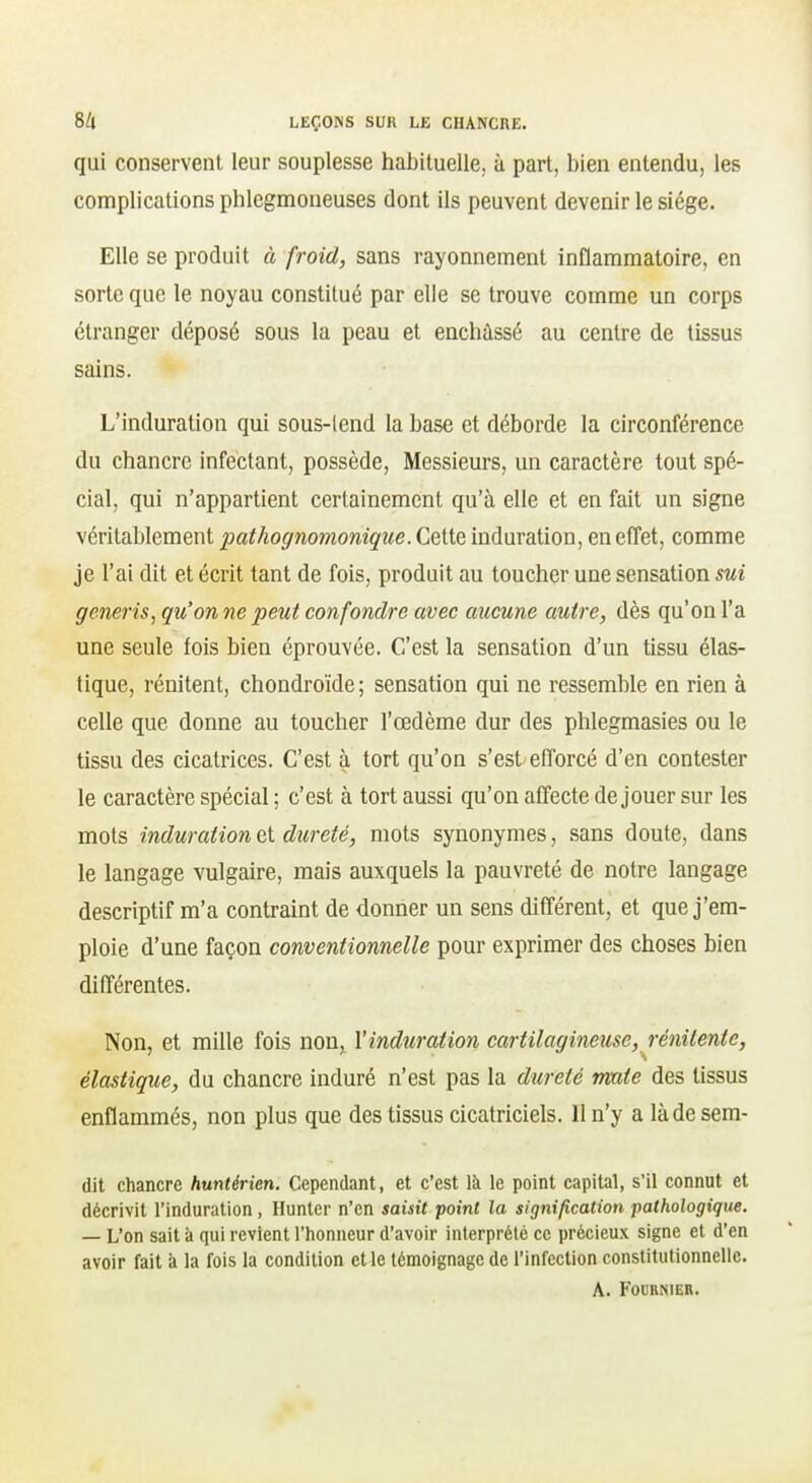 qui conservent leur souplesse habituelle, à part, bien entendu, les complications phlcgmoneuses dont ils peuvent devenir le siège. Elle se produit à froid, sans rayonnement inflammatoire, en sorte que le noyau constitué par elle se trouve comme un corps étranger déposé sous la peau et enchâssé au centre de tissus sains. L'induration qui sous-lend la base et déborde la circonférence du chancre infectant, possède, Messieurs, un caractère tout spé- cial, qui n'appartient certainement qu'à elle et en fait un signe véritablement j)(ithognomonique. Celte induration, en effet, comme je l'ai dit et écrit tant de fois, produit au toucher une sensation sui generis, qu'on ne peut confondre avec aucune autre, dès qu'on l'a une seule fois bien éprouvée. C'est la sensation d'un tissu élas- tique, rénitent, chondroïde ; sensation qui ne ressemble en rien à celle que donne au toucher l'œdème dur des phlegmasies ou le tissu des cicatrices. C'est à tort qu'on s'est efforcé d'en contester le caractère spécial ; c'est à tort aussi qu'on affecte déjouer sur les mots induration et dureté, mots synonymes, sans doute, dans le langage vulgaire, mais auxquels la pauvreté de notre langage descriptif m'a contraint de donner un sens différent, et que j'em- ploie d'une façon conventionnelle pour exprimer des choses bien différentes. Non, et mille fois non, l'induration cartilagineuse, rénitente, élastique, du chancre induré n'est pas la dureté mate des tissus enflammés, non plus que des tissus cicatriciels. 11 n'y a làdesem- dit chancre huntérien. Cependant, et c'est là le point capital, s'il connut et décrivit l'induration, Hunter n'en saisit point la signification pathologique. — L'on sait à qui revient l'iionneur d'avoir interprété ce précieux signe et d'en avoir fait à la fois la condition et le témoignage de l'infection constitutionnelle. A. FOURNIEB.