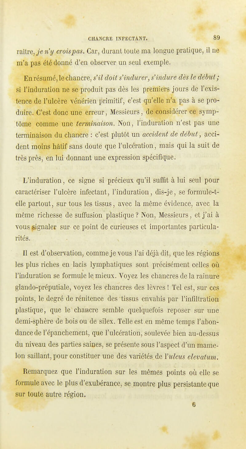 TaXlre, je n'ij croispas. Car, durant toute ma longue pratique, il ne m'a pas été donné d'en observer un seul exemple. En résume, le chancre, s'il doit s'indurer, s'indure dès le début; si l'induration ne se produit pas dès les premiers jours de l'exis- tence de l'ulcère vénérien primitif, c'est qu'elle n'a pas à se pro- duire. C'est donc une erreur. Messieurs, de considérer ce symp- tôme comme une terminaison. Non, l'induration n'est pas une terminaison du chancre : c'est plutôt un accident de début, acci- dent moins hàlif sans doute que l'ulcération, mais qui la suit de très près, en lui donnant une expression spécifique. L'induration, ce signe si précieux qu'il suffit à lui seul pour caractériser l'ulcère infectant, l'induration, dis-je, se formule-t- elle partout, sur tous les tissus, avec la même évidence, avec la même richesse de suffusion plastique? Non, Messieurs, et j'ai à vous signaler sur ce point de curieuses et importantes particula- rités. Il est d'observation, comme je vous l'ai déjà dit, que les régions les plus riches en lacis lymphatiques sont précisément celles où l'induration se formule le mieux. Voyez les chancres de la rainure glando-préputiale, voyez les chancres des lèvres ! Tel est, sur ces points, le degré de rénitence des tissus envahis par l'inflltration plastique, que le chancre semble quelquefois reposer sur une demi-sphère de bois ou de silex. Telle est en même temps l'abon- dance de l'épanchement, que l'ulcération, soulevée bien au-dessus du niveau des parties saines, se présente sous l'aspect d'un mame- lon saiUant, pour constituer une des variétés de Vulcus elevatum. Remarquez que l'induration sur les mêmes points où elle se formule avec le plus d'exubérance, se montre plus persistante que sur toute autre région. 6