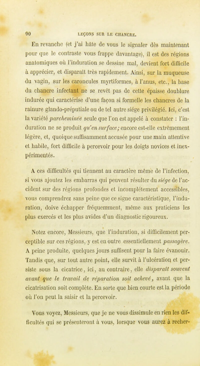 En revanche (et j'ai hâte de vous le signaler dès maintenant pour que le contraste vous frappe davantage), il est des régions anatomiques où l'induration se dessine mal, devient fort difficile à apprécier, et disparaît très rapidement. Ainsi, sur la muqueuse du vagin, sur les caroncules myrtiformes, à l'anus, etc., la base du chancre infectant ne se revêt pas de cette épaisse doublure indurée qui caractérise d'une façon si formelle les chancres de la rainure glando-préputiale ou de tel autre siège privilégié. Ici, c'est layaxiété parcheminée seule que l'on est appelé à constater : l'in- duration ne se produit qu'en surface; encore est-elle extrêmement légère, et, quoique suffisamment accusée pour une main attentive et habile, fort difficile à percevoir pour les doigts novices et inex- périmentés. A ces difficultés qui tiennent au caractère même de l'infection, si vous ajoutez les embarras qui peuvent résulter du sîV^re de l'ac- cident sur des régions profondes et incomplètement accessibles, vous comprendrez sans peine que ce signe caractéristique, l'indu- ration, doive échapper fréquemment, même aux praticiens les plus exercés et les plus avides d'un diagnostic rigoureux. Notez encore, Messieurs, que l'induration, si difficilement per- ceptible sur ces régions, y est en outre essentiellement passagère. A peine produite, quelques jours suffisent pour la faire évanouir. Tandis que, sur tout autre point, elle survit à l'ulcération et per- siste sous la cicatrice, ici, au contraire, elle disparaît souvent avant que le travail de réparation soit achevé, avant que la cicatrisation soit complète. En sorte que bien courte est la période où l'on peut la saisir et la percevoir. Vous voyez, Messieurs, que je ne vous dissimule en rien les dif- ficultés qui se présenteront à vous, lorsque vous aurez à recher-