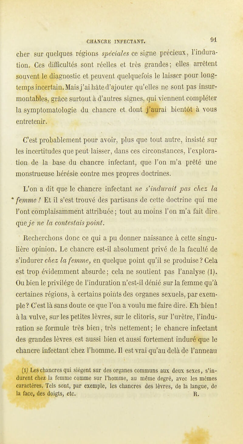 cher sur quelques régions spéciales ce signe précieux, l'indura- tion. Ces difficultés sont réelles et très grandes; elles arrêtent souvent le diagnostic et peuvent quelquefois le laisser pour long- temps incertain. Mais j'ai hâte d'ajouter qu'elles ne sont pas insur- montables, grâce surtout à d'autres signes, qui viennent compléter la symptomatologie du chancre et dont j'aurai bientôt à vous entretenir. C'est probablement pour avoir, plus que tout autre, insisté sur les incertitudes que peut laisser, dans ces circonstances, l'explora- tion de la base du chancre infectant, que l'on m'a prêté une monstrueuse hérésie contre mes propres doctrines. L'on a dit que le chancre infectant ne s'indurait pas chez la • femme ! Et il s'est trouvé des partisans de cette doctrine qui me l'ont complaisamment attribuée; tout au moins l'on m'a fait dire que Je ne la contestais point. Recherchons donc ce qui a pu donner naissance à cette singu- Uère opinion. Le chancre est-il absolument privé de la faculté de s'indurer chez la femme, en quelque point qu'il se produise ? Cela est trop évidemment absurde; cela ne soutient pas l'analyse (1). Ou bien le privilège de l'induration n'est-il dénié sur la femme qu'à certaines régions, à certains points des organes sexuels, par exem- ple? C'est là sans doute ce que l'on a voulu me faire dire. Eh bien ! à la vulve, sur les petites lèvres, sur le clitoris, sur l'urètre, l'indu- ration se formule très bien, très nettement; le chancre infectant des grandes lèvres est aussi bien et aussi fortement induré que le chancre infectant chez l'homme. Il est vrai qu'au delà de l'anneau (1} Les chancres qui siègent sur des organes communs aux deux sexes, s'in- durent chez la femme comme sur l'homme, au môme degré, avec les mêmes caractères. Tels sont, par exemple, les chancres des lèvres, de la langue, de la face, des doigts, etc. R.