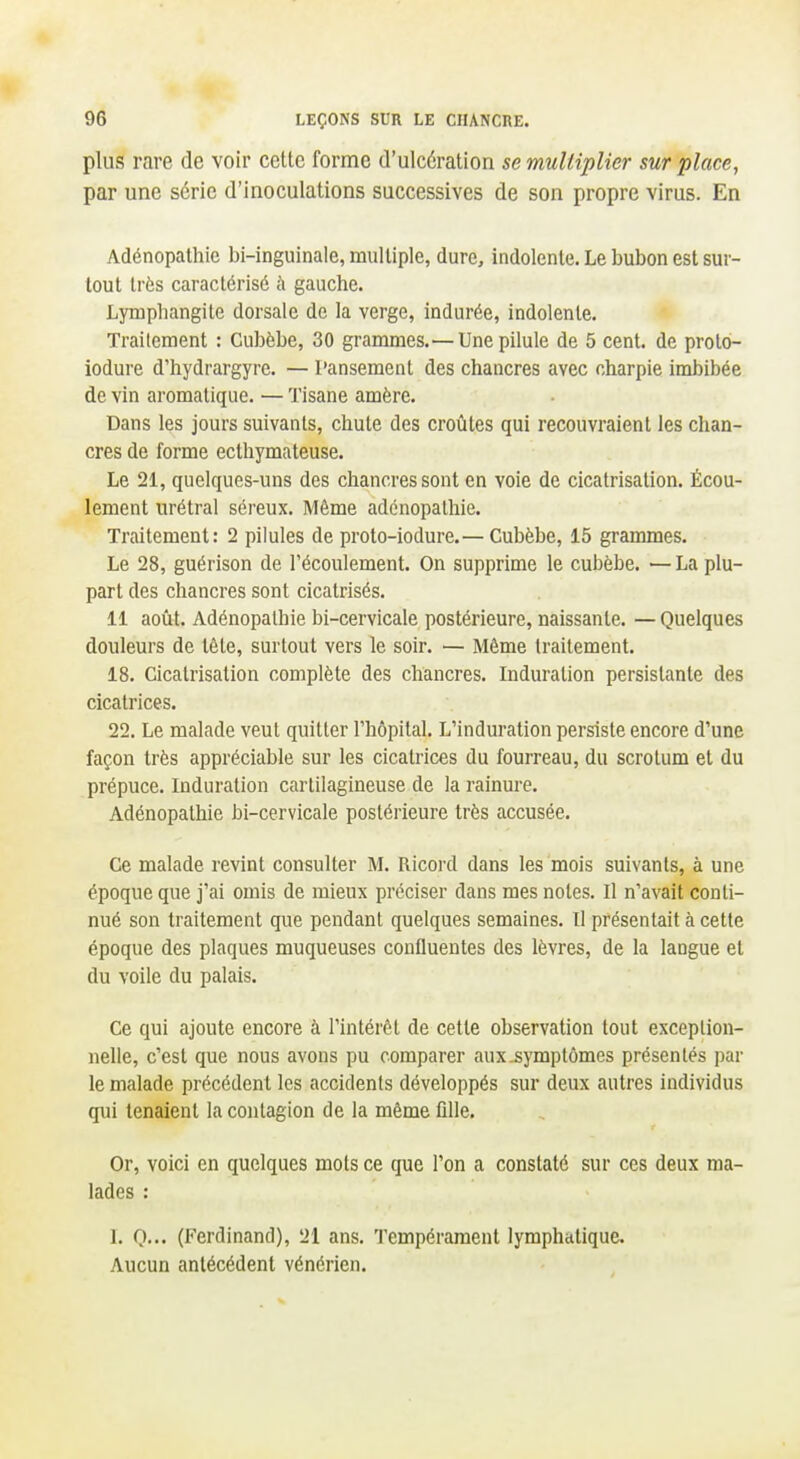 plus rare de voir cette forme d'ulcération se multiplier sur place, par une série d'inoculations successives de son propre virus. En Adénopalhie bi-inguinale, multiple, dure, indolente. Le bubon est sur- tout très caractérisé à gauche. Lymphangite dorsale de la verge, indurée, indolente. Traitement : Cubèbe, 30 grammes.— Une pilule de 5 cent, de prolo- iodure d'hydrargyre. — Pansement des chancres avec charpie imbibée de vin aromatique. — Tisane amère. Dans les jours suivants, chute des croûtes qui recouvraient les chan- cres de forme eclhymateuse. Le 21, quelques-uns des chancres sont en voie de cicatrisation. Écou- lement urétral séreux. Même adénopalhie. Traitement: 2 pilules de proto-iodure.— Cubèbe, 15 grammes. Le 28, guérison de l'écoulement. On supprime le cubèbe. — La plu- part des chancres sont cicatrisés. 11 aoîit. Adénopalhie bi-cervicale postérieure, naissante. — Quelques douleurs de tête, surtout vers le soir. — Même traitement. 18. Cicatrisation complète des chancres. Induration persistante des cicatrices. 22. Le malade veut quitter l'hôpital. L'induration persiste encore d'une façon très appréciable sur les cicatrices du fourreau, du scrotum et du prépuce. Induration cartilagineuse de la rainure. Adénopalhie bi-cervicale postérieure très accusée. Ce malade revint consulter M. Ricord dans les mois suivants, à une époque que j'ai omis de mieux préciser dans mes notes. Il n'avait conti- nué son traitement que pendant quelques semaines. II présentait à cette époque des plaques muqueuses confluentes des lèvres, de la langue et du voile du palais. Ce qui ajoute encore à l'intérêt de cette observation tout exceplion- nelle, c'est que nous avons pu comparer aux.symptômes présentés par le malade précédent les accidents développés sur deux autres individus qui tenaient la contagion de la même ûlle. Or, voici en quelques mots ce que l'on a constaté sur ces deux ma- lades : 1. O... (Ferdinand), 21 ans. Tempérament lymphatique. Aucun antécédent vénérien.