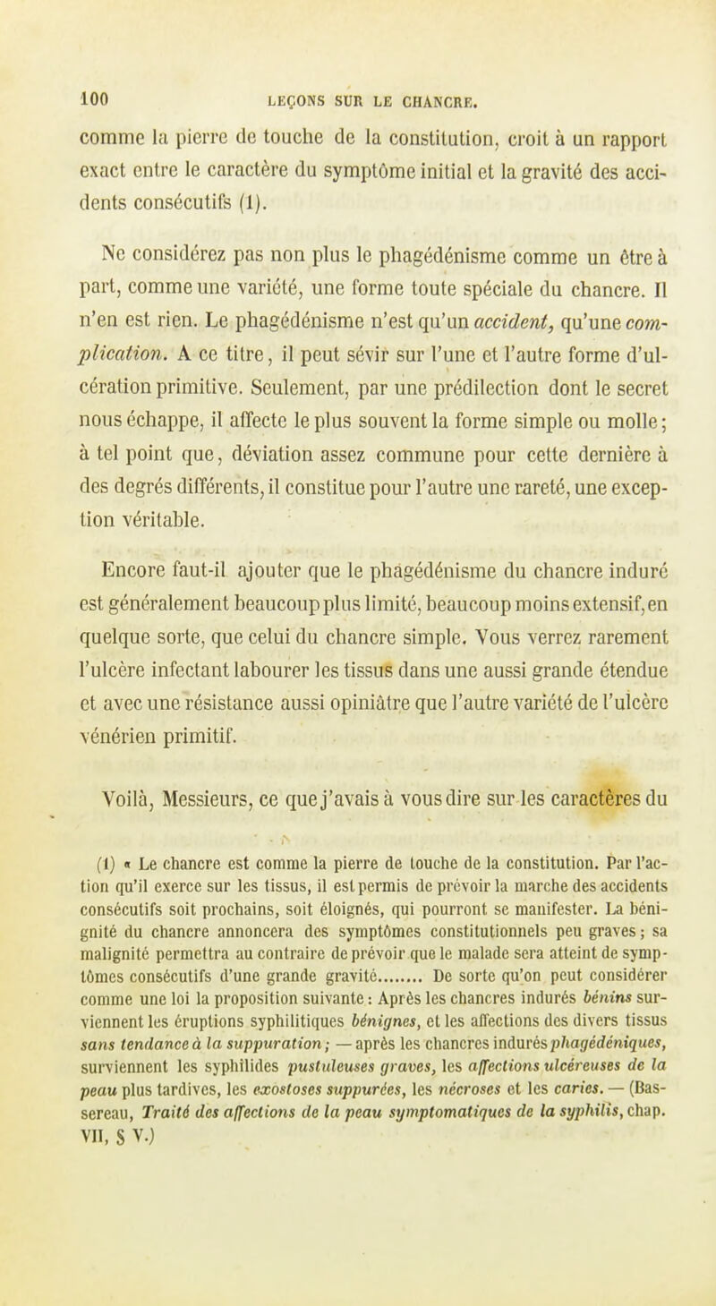 comme la pierre de touche de la constitution, croit à un rapport exact entre le caractère du symptôme initial et la gravité des acci- dents consécutifs (1). Ne considérez pas non plus le phagédénisme comme un être à part, comme une variété, une forme toute spéciale du chancre. Il n'en est rien. Le phagédénisme n'est qu'un accident, qu'une com- plication. A ce titre, il peut sévir sur l'une et l'autre forme d'ul- cération primitive. Seulement, par une prédilection dont le secret nous échappe, il affecte le plus souvent la forme simple ou molle ; à tel point que, déviation assez commune pour cette dernière à des degrés différents, il constitue pour l'autre une rareté, une excep- tion véritable. Encore faut-il ajouter que le phagédénisme du chancre induré est généralement beaucoup plus limité, beaucoup moins extensif, en quelque sorte, que celui du chancre simple. Vous verrez rarement l'ulcère infectant labourer les tissus dans une aussi grande étendue et avec une résistance aussi opiniâtre que l'autre variété de l'ulcère vénérien primitif. Voilà, Messieurs, ce que j'avais à vous dire sur les caractères du (1) « Le chancre est comme la pierre de touche de la constitution. Par l'ac- tion qu'il exerce sur les tissus, il est permis de prévoir la marche des accidents consécutifs soit prochains, soit éloignés, qui pourront se manifester. béni- gnité du chancre annoncera des symptômes constitutionnels peu graves ; sa malignité permettra au contraire de prévoir que le malade sera atteint de symp- tômes consécutifs d'une grande gravite De sorte qu'on peut considérer comme une loi la proposition suivante : Après les chancres indurés bénins sur- viennent les éruptions syphilitiques bénignes, et les affections des divers tissus sans tendance à la suppuration ; — après les chancres indurés p/ta(7ec/e'ni5«e5, surviennent les syphilides pustuleuses graves, les affections ulcéreuses de la peau plus tardives, les exostoses siippurées, les nécroses et les caries. — (Bas- sereau, Traité des affections de la peau symptomatiques de la syphilis, chap. VII, S V.)