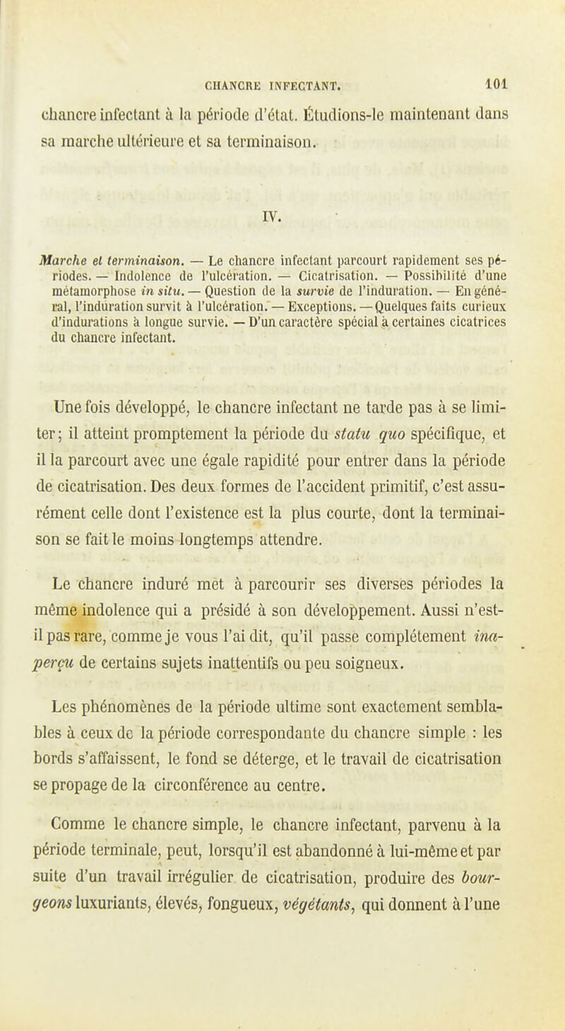 chancre infectant à la période d'état. Étudions-le maintenant dans sa raarclie ultérieure et sa terminaison. IV. Marche et terminaison. — Le chancre infectant parcourt rapidement ses pé- riodes. — Indolence de l'ulcération. — Cicatrisation. — Possibilité d'une métamorphose in situ, — Question de la survie de l'induration. — En géné- ral, l'induration survit à l'ulcération. — Exceptions. — Quelques faits curieux d'indurations à longue survie. — D'un caractère spécial à certaines cicatrices du chancre infectant. Une fois développé, le chancre infectant ne tarde pas à se limi- ter ; il atteint promptement la période du statu quo spécifique, et il la parcourt avec une égale rapidité pour entrer dans la période de cicatrisation. Des deux formes de l'accident primitif, c'est assu- rément celle dont l'existence est la plus courte, dont la terminai- son se fait le moins longtemps attendre. Le chancre induré met à parcourir ses diverses périodes la même indolence qui a présidé à son développement. Aussi n'est- il pas rare, comme je vous l'ai dit, qu'il passe complètement ina- perçu de certains sujets inattentifs ou peu soigneux. Les phénomènes de la période ultime sont exactement sembla- bles à ceux de la période correspondante du chancre simple : les bords s'affaissent, le fond se déterge, et le travail de cicatrisation se propage de la circonférence au centre. Comme le chancre simple, le chancre infectant, parvenu à la période terminale, peut, lorsqu'il est abandonné à lui-même et par suite d'un travail irrégulier de cicatrisation, produire des bour- geons luxuriants, élevés, fongueux, végétants^ qui donnent à l'une