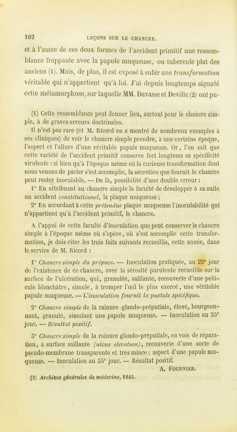 et à l'autre de ces deux formes de l'accident primitif une ressem- blance frappante avec la papule muqueuse, ou tubercule plat des anciens (1). Mais, de plus, il est exposé à subir une transformation véritable qui n'appartient qu'à lui. J'ai depuis longtemps signalé cette métamorphose, sur laquelle MM. Bavasse et Deviile (2) ontpu- (1) Cette ressemblance peut donner lieu, surtout pour le chancre sim- ple, à de graves erreurs doclrinales. Il n'est pas rare (et M. llicord en a montré de nombreux exemples à ses cliniques) de voir le chancre simple prendre, à une certaine époque, l'aspect et l'allure d'une véritable papule muqueuse. Or, l'on sait que celle variété de l'accident primitif conserve fort longtems sa spécificité virulente : si bien qu'à l'époque même où la curieuse transformation dont nous venons de parler s'est accomplie, la sécrétion que fournit le chancre peut rester inoculable. —De là, possibilité d'une double erreur: 1 En attribuant au chancre simple la faculté de développer à sa suite un accident consiUutionnel, la plaque muqueuse ; 2° En accordant à cette prétendue plaque muqueuse l'inoculabilité qui n'appartient qu'à l'accident primitif, le chancre. A l'appui de cette faculté d'inoculation que peut conserver le chancre simple à l'époque même où s'opère, où s'est accompUe celte transfor- mation, je dois citer les trois faits suivants recueillis, cette année, dans le service de M. Ricord : 1° Chancre simple du prépuce. — Inoculation pratiquée, au 22° jour de l'existence de ce chancre, avec la sérosité purulente recueillie sur la surface de l'ulcération, qui, granulée, saillante, recouverte d'une pelli- cule blanchâtre, simule, à tromper l'œil le plus exercé, une véritable papule muqueuse. — Vinoculation fournit la pustule spécifique. 2° Chancre simple de la rainure glando-préputiale, élevé, bourgeon- nant, granulé, simulant une papule muqueuse. — Inoculation au 25' jour. — Résultat positif. 3° Chancre simple de la rainure glando-préputiale, en voie de répara- tion, à surface saillante (ulcus elevutum), recouverte d'une sorle de pseudo-membrane transparente et très mince ; aspect d'une papule mu- queuse. — Inoculation au 35' jour. — Résultat positif. A. FOURNIER. (•2) Archives générales de médecine, 1845.