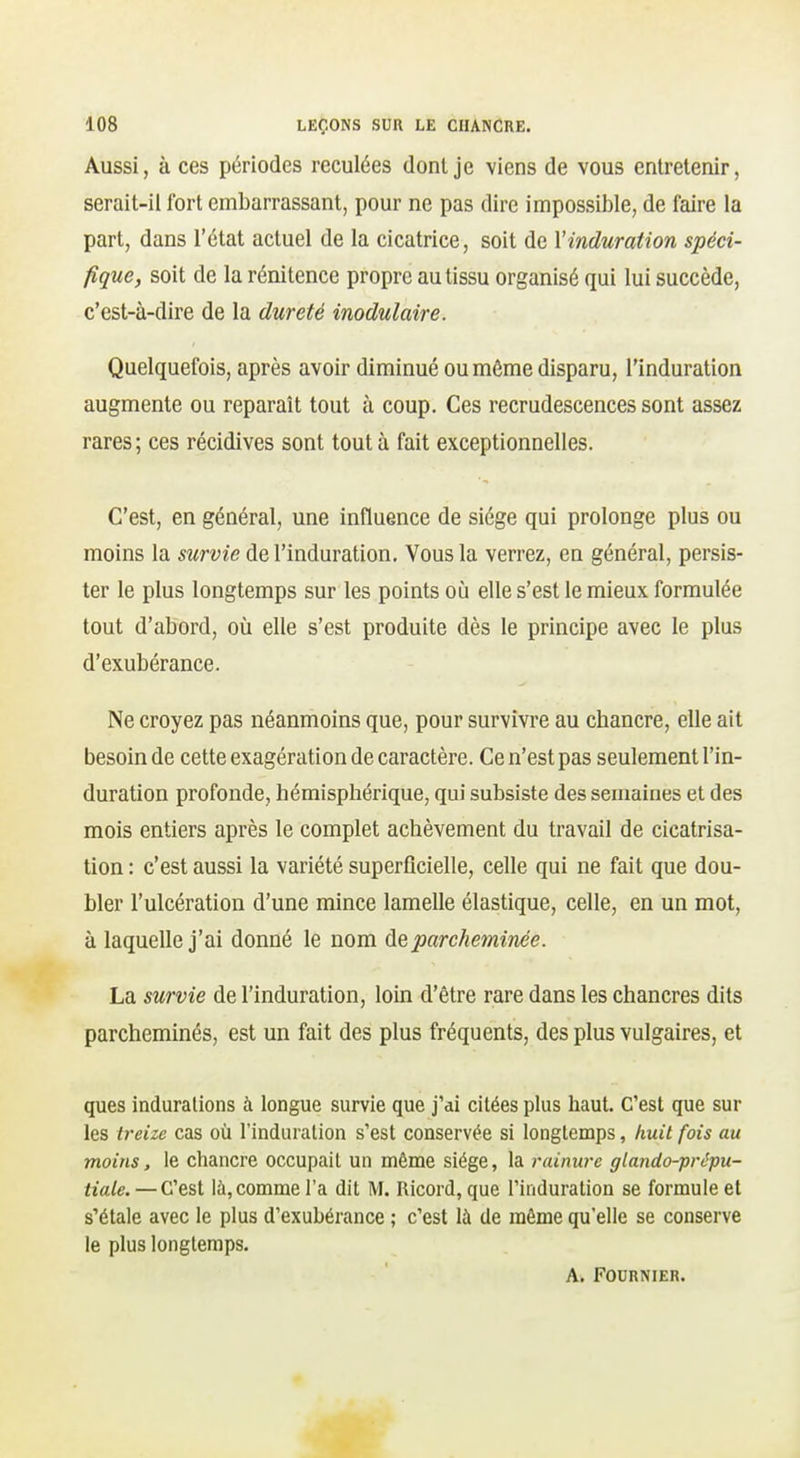 Aussi, à ces périodes reculées dont je viens de vous entretenir, serait-il fort embarrassant, pour ne pas dire impossible, de faire la part, dans l'état actuel de la cicatrice, soit de l'induration spéci- fique, soit de la rénitence propre au tissu organisé qui lui succède, c'est-à-dire de la dureté inodulaire. Quelquefois, après avoir diminué ou môme disparu, l'induration augmente ou reparaît tout à coup. Ces recrudescences sont assez rares; ces récidives sont tout à fait exceptionnelles. C'est, en général, une influence de siège qui prolonge plus ou moins la survie de l'induration. Vous la verrez, en général, persis- ter le plus longtemps sur les points où elle s'est le mieux formulée tout d'abord, où elle s'est produite dès le principe avec le plus d'exubérance. Ne croyez pas néanmoins que, pour survivre au chancre, elle ait besoin de cette exagération de caractère. Ce n'est pas seulement l'in- duration profonde, hémisphérique, qui subsiste des semaines et des mois entiers après le complet achèvement du travail de cicatrisa- tion : c'est aussi la variété superficielle, celle qui ne fait que dou- bler l'ulcération d'une mince lamelle élastique, celle, en un mot, à laquelle j'ai donné le nom de parcheminée. La survie de l'induration, loin d'être rare dans les chancres dits parcheminés, est un fait des plus fréquents, des plus vulgaires, et ques indurations à longue survie que j'ai citées plus haut. C'est que sur les treize cas où l'induration s'est conservée si longtemps, huit fois au moins, le chancre occupait un même siège, la rainure glando-prêpu- tiale. —C'est là, comme l'a dit M. Ricord, que l'induration se formule et s'étale avec le plus d'exubérance ; c'est là de môme qu'elle se conserve le plus longtemps. A. FOURNIER.