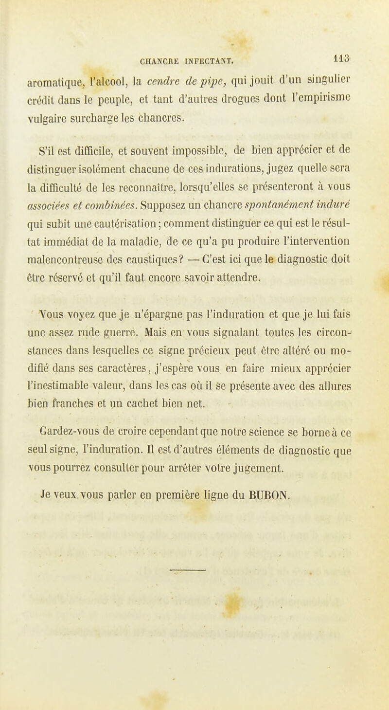 aromatique, l'alcool, la cendre de pipe, qui jouit d'un singulier crédit dans le peuple, et tant d'autres drogues dont l'empirisme vulgaire surcharge les chancres. S'il est difficile, et souvent impossible, de bien apprécier et de distinguer isolément chacune de ces indurations, jugez quelle sera la difficulté de les reconnaître, lorsqu'elles se présenteront à vous associées et combinées. Supposez un chancre spontanément induré qui subit une cautérisation ; comment distinguer ce qui est le résul- tat immédiat de la maladie, de ce qu'a pu produire l'intervention malencontreuse des caustiques? —C'est ici que le diagnostic doit être réservé et qu'il faut encore savoir attendre. Vous voyez que je n'épargne pas l'induration et que je lui fais une assez rude guerre. Mais en vous signalant toutes les circon- stances dans lesquelles ce signe précieux peut être altéré ou mo- difié dans ses caractères, j'espère vous en faire mieux apprécier l'inestimable valeur, dans les cas où il ëe présente avec des allures bien franches et un cachet bien net. Gardez-vous de croire cependant que notre science se borne à ce seul signe, l'induration. Il est d'autres éléments de diagnostic que vous pourrez consulter pour arrêter votre jugement. Je veux vous parler en première ligne du BUBON.