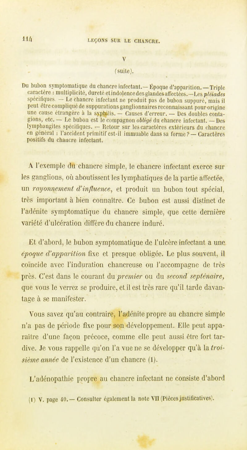 V (suite). Du bubon symptomatique du chancre infectant.—Époque d'apparition.—Triple caractère : multiplicité, dureté etindolencedesglandesaffeclées.—Les pléiades spcciliques — Le chancre infectant ne produit pas de bubon suppuré, mais il peut être compliqué de suppurations ganglionnaires reconnaissant pour origine une cause étrangère à la syphilis. — Causes d'erreur. — Des doubles conta- gions, etc. — Le bubon est le compagnon obligé du chancre infectant. — Des lymphangites spéciliques. — Retour sur les caractères extérieurs du chancre en général : l'accident primitif est-il immuable dans sa forme ? —Caractères positifs du chancre infectant. A l'exemple du chancre simple, le chancre infectant exerce sur les ganglions, où aboutissent les lymphatiques de la partie aiïectée, un rayonnement d'influence, et produit un bubon tout spécial, très important à bien connaître. Ce bubon est aussi distinct de l'adénite symptomatique du chancre simple, que cette dernière variété d'ulcération diffère du chancre induré. Et d'abord, le bubon symptomatique de l'ulcère infectant a une époque d'apparition fixe et presque obligée. Le plus souvent, il coïncide avec l'induration chancreuse ou l'accompagne de très près. C'est dans le courant An premier ou du second septénaire, que vous le verrez se produire, et il est très rare qu'il tarde davan- tage à se manifester. Vous savez qu'au contraire, l'adénite propre au chancre simple n'a pas de période fixe pour son développement. Elle peut appa- raître d'une façon précoce, comme elle peut aussi être fort tar- dive. Je vous rappelle qu'on l'a vue ne se développer qu'à la troi- sième année de l'existence d'un chancre (1). L'adénopalhic propre au chancre infectant ne consiste d'abord (I) V, page 40. — Consulter égaleraentla note VII(Piècesjustificatives;.