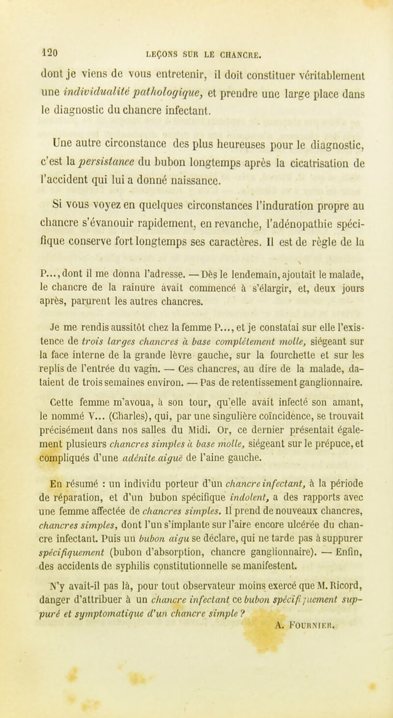 dont je viens de vous entretenir, il doit constituer véritablement une individualité pathologique, et prendre une large place dans le diagnostic du chancre infectant. Une autre circonstance des plus heureuses pour le diagnostic, c'est la persistance du bubon longtemps après la cicatrisation de l'accident qui lui a donné naissance. Si vous voyez en quelques circonstances l'induration propre au chancre s'évanouir rapidement, en revanche, l'adénopathie spéci- fique conserve fort longtemps ses caractères. Il est de règle de la P...,dont il me donna l'adresse. —Dès le lendemain,ajoutait le malade, le chancre de la rainure avait commencé à s'élargir, et, deux jours après, parurent les autres chancres. Je me rendis aussitôt chez la femme P..., et je constatai sur elle l'exis- tence de trois larges chancres à base complètement molle, siégeant sur la face interne de la grande lèvre gauche, sur la fourchette et sm- les replis de l'entrée du vagin. — Ces chancres, au dire de la malade, da- taient de trois semaines environ. — Pas de retentissement ganghonnaire. Cette femme m'avoua, à son tour, qu'elle avait infecté son amant, le nommé V... (Charles), qui, par une singulière coïncidence, se trouvait précisément dans nos salles du Midi. Or, ce dernier présentait égale- ment plusieurs chancres simples à base molle, siégeant sur le prépuce, et compliqués d'une adénite aiguë de l'aine gauche. En résumé : un individu porteur d'un chancre infectant, à la période de réparation, et d'un bubon spécifique indolent, a des rapports avec une femme affectée de chancres simples, il prend de nouveaux cliancres, chancres simples, dont l'un s'implante sur l'aire encore ulcérée du chan- cre infectant. Puis un bubon aigu se déclare, qui ne tarde pas à suppurer spécifiquement (bubon d'absorption, chancre ganglionnaire). — Enfin, des accidents de syphilis constitutionnelle se manifestent. N'y avait-il pas là, pour tout observateur moins exercé que M. Ricord, danger d'attribuer à un chancre infectant ce bubon spécifi/uetnent sup- puré et symptomaiique d'un chancre simple ? A. l'OURMF.n.