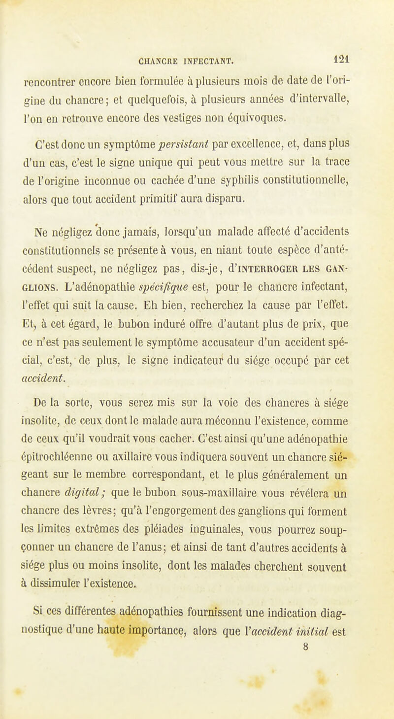 rencontrer encore bien formulée à plusieurs mois de date de l'ori- gine du chancre ; et quelquefois, à plusieurs années d'intervalle, l'on en retrouve encore des vestiges non équivoques. C'est donc un sympiôme persistant par excellence, et, dans plus d'un cas, c'est le signe unique qui peut vous mettre sur la trace de l'origine Inconnue ou cachée d'une syphilis constitutionnelle, alors que tout accident primitif aura disparu. Ne négligez donc jamais, lorsqu'un malade affecté d'accidents constitutionnels se présente à vous, en niant toute espèce d'anté- cédent suspect, ne négligez pas, dis-je, d'iNTERROGER les gan- glions. L'adénopathie spécifique est, pour le chancre infectant, l'effet qui suit la cause. Eh bien, recherchez la cause par l'effet. Et, à cet égard, le bubon induré offre d'autant plus de prix, que ce n'est pas seulement le symptôme accusateur d'un accident spé- cial, c'est, de plus, le signe indicateur du siège occupé par cet accident. De la sorte, vous serez mis sur la voie des chancres à siège insolite, de ceux dont le malade aura méconnu l'existence, comme de ceux qu'il voudrait vous cacher. C'est ainsi qu'une adénopathie épitrochléenne ou axillaire vous indiquera souvent un chancre sié- geant sur le membre correspondant, et le plus généralement un chancre digital; que le bubon sous-maxillaire vous révélera un chancre des lèvres; qu'à l'engorgement des ganglions qui forment les limites extrêmes des pléiades inguinales, vous pourrez soup- çonner un chancre de l'anus; et ainsi de tant d'autres accidents à siège plus ou moins insolite, dont les malades cherchent souvent à dissimuler l'existence. Si ces différentes adénopathies fournissent une indication diag- nostique d'une haute importance, alors que Vaccident initial est 8