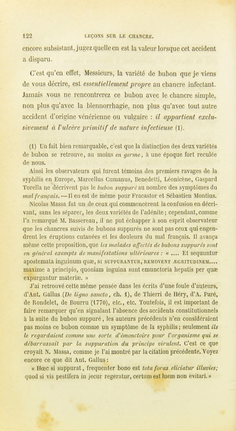 encore subsistant, jugez quelle en est la valeur lorsque cet accident a disparu. C'est qu'en effet, Messieurs, la variété de bubon que je viens de vous décrire, est essentiellement propre au chancre infectant. Jamais vous ne rencontrerez ce bubon avec le chancre simple, non plus qu'avec la blennorrhagie, non plus qu'avec tout autre accident d'origine vénérienne ou vulgaire : il appartient exclu- sivement à Vulcère primitif de nature infectieuse (1). (1) Un fait bien remarquable, c'est que la distinction des deux variétés de bubon se retrouve, au moins en germe, à une époque fort reculée de nous. Ainsi les observateurs qui turent témoins des premiers ravages de la syphilis en Europe, Marcellus Cumanus, Benedetli, Léonicène, Gaspard Torella ne décrivent pas le bubon suppure au nombre des symptômes du mal français. —Il en est de même pour Fracastor et Sébastien Montius. Nicolas Massa fut un de ceux qui commencèrent la confusion en décri- vant, sans les séparer, les deux variétés de l'adénite; cependant,comme l'a remarqué M. Bassereau, il ne put échapper à son esprit observateur que les chancres suivis de bubons suppurés ne sont pas ceux qui engen- drent les éruptions cutanées et les douleurs du mal français. Il avança même cette proposition, que ks malades affectés de bubons suppurés sont en général exempts de manifestations ultérieures : « .... Et sequuntur apostemata inguinum quœ, si suppdrantur, removem ^egritodinem.... maxime a principio, quoniam inguina sunl emunctoria hepatis per quae expurgantur materiae. » J'ai retrouvé cette même pensée dans les écrits d'une foule d'auteurs, d'Anl. Gallus {De ligna sancto, ch. 1), de Thierri de Héry, d'A. Paré, de Rondelet, de Bourru (1770), etc., etc. Toutefois, il est important de faire remarquer qu'en signalant l'absence des accidents constitutionnels à la suite du bubon suppuré, les auteurs précédents n'en considéraient pas moins ce bubon comme un symptôme de la syphilis ; seulement ils le regardaient comme une sorte d'émonctoire pour l'organisme qui se débarrassait par la suppuration du principe virulent. C'est ce que croyait N. Massa, comme je l'ai montré par la citation précédente. Voyez encore ce que dit Ant. Gallus : « Hœc si suppurât, fréquenter bono est tota foras cliciatur illuvies; ([uod si vis pestifera in jecur regeratur, cerlum est luem non evilari. »