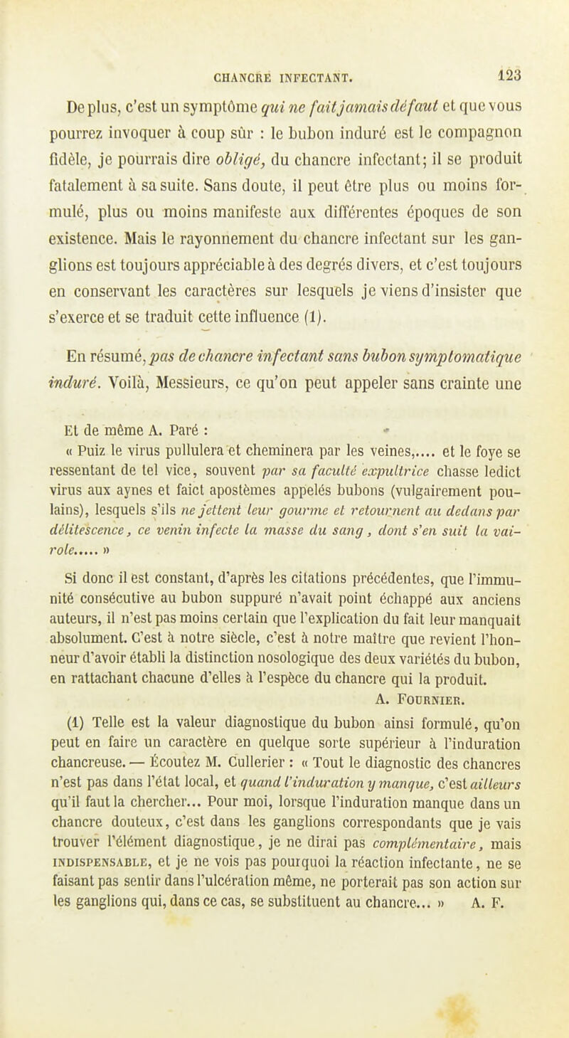 De plus, c'est un symptôme qui ne fait jamais dé faut et que vous pourrez invoquer à coup sûr : le bubon induré est le compagnon fidèle, je pourrais dire obligé, du chancre infectant; il se produit fatalement à sa suite. Sans doute, il peut être plus ou moins for- mulé, plus ou moins manifeste aux différentes époques de son existence. Mais le rayonnement du chancre infectant sur les gan- glions est toujours appréciable à des degrés divers, et c'est toujours en conservant les caractères sur lesquels je viens d'insister que s'exerce et se traduit cette influence (1). En résumé, pas de chancre infectant sans bubon sijmptomaiique induré. Voilà, Messieurs, ce qu'on peut appeler sans crainte une Et de même A. Paré : « Puiz le virus pullulera et cheminera par les veines,.... et le foye se ressentant de tel vice, souvent par sa faculté expultrice chasse ledict virus aux aynes et faict apostèmes appelés bubons (vulgairement pou- lains), lesquels s'ils ne jettent leur gourme et retournent au dedans par délitescence, ce venin infecte la viasse du sang, dont s'en suit la vai- role..... » Si donc il est constant, d'après les citations précédentes, que l'immu- nité consécutive au bubon suppuré n'avait point échappé aux anciens auteurs, il n'est pas moins certain que l'explication du fait leur manquait absolument. C'est à notre siècle, c'est à notre maître que revient l'hon- neur d'avoir étabh la distinction nosologique des deux variétés du bubon, en rattachant chacune d'ehes à l'espèce du chancre qui la produit. A. FODRNIER. (1) Telle est la valeur diagnostique du bubon ainsi formulé, qu'on peut en faire un caractère en quelque sorte supérieur à l'induration chancreuse.— Écoutez M. Cullerier : « Tout le diagnostic des chancres n'est pas dans l'état local, et quand l'induration y manque, c'est ailleurs qu'il faut la chercher... Pour moi, lorsque l'induration manque dans un chancre douteux, c'est dans les ganghons correspondants que je vais trouver l'élément diagnostique, je ne dirai pas complémentaire, mais INDISPENSABLE, ct jc ne vois pas pourquoi la réaction infectante, ne se faisant pas sentir dans l'ulcération même, ne porterait pas son action sur les ganglions qui, dans ce cas, se substituent au chancre... » A. F.