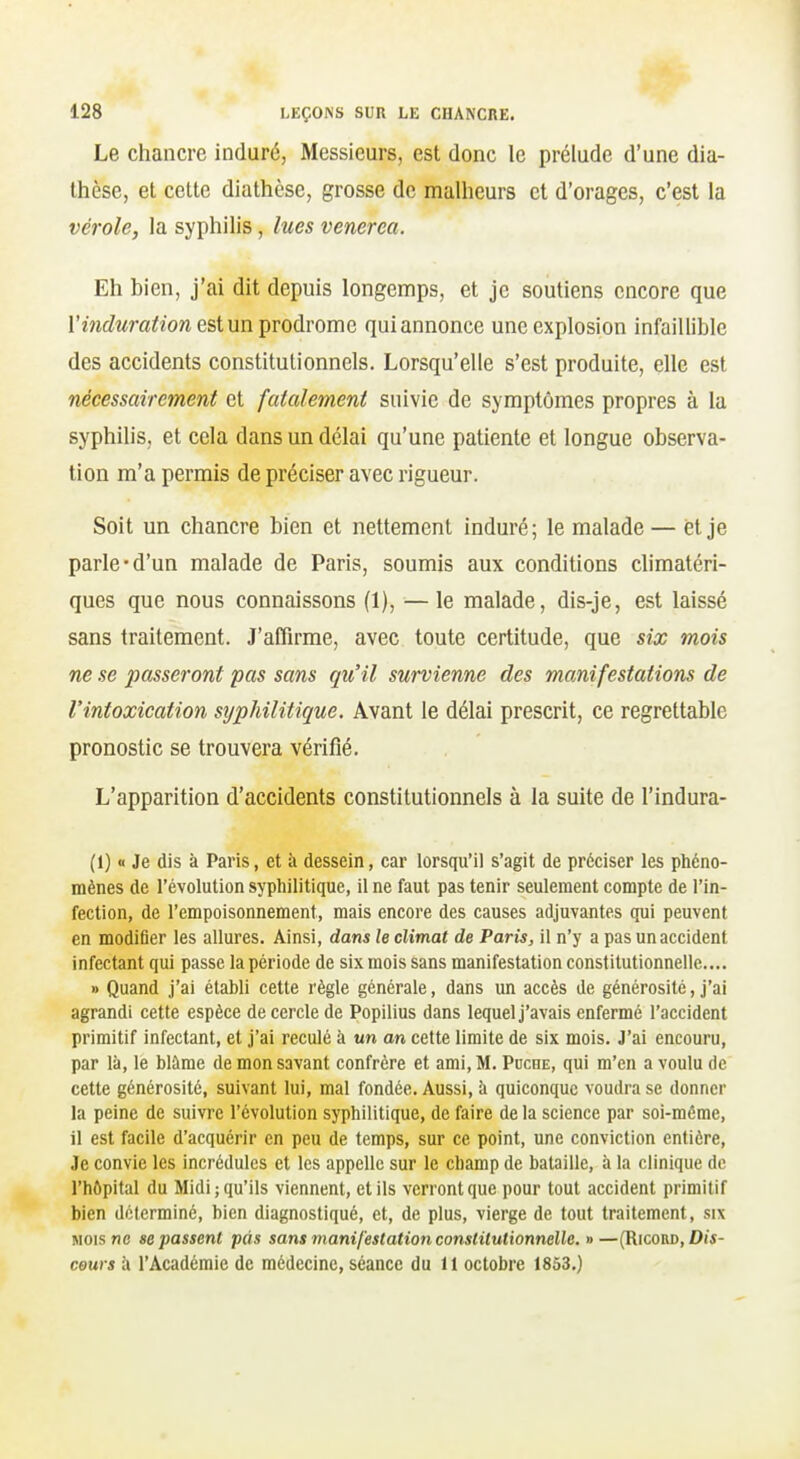 Le chancre induré, Messieurs, est donc le prélude d'une dia- thèse, et cette diathèse, grosse de malheurs et d'orages, c'est la vérole, la syphilis, lues venerea. Eh bien, j'ai dit depuis longemps, et je soutiens encore que Vinduration est un prodrome qui annonce une explosion infaillible des accidents constitutionnels. Lorsqu'elle s'est produite, elle est nécessairement et fatalement suivie de symptômes propres à la syphilis, et cela dans un délai qu'une patiente et longue observa- tion m'a permis de préciser avec rigueur. Soit un chancre bien et nettement induré; le malade — et je parle-d'un malade de Paris, soumis aux conditions climatéri- ques que nous connaissons (1), —le malade, dis-je, est laissé sans traitement. J'affirme, avec toute certitude, que six mois ne se passeront pas sans qu'il survienne des manifestations de l'intoxication syphilitique. Avant le délai prescrit, ce regrettable pronostic se trouvera vérifié. L'apparition d'accidents constitutionnels à la suite de l'indura- (1) « Je dis à Paris, et à dessein, car lorsqu'il s'agit de préciser les phéno- mènes de révolution syphilitique, il ne faut pas tenir seulement compte de l'in- fection, de l'empoisonnement, mais encore des causes adjuvantes qui peuvent en modifier les allures. Ainsi, dans le climat de Paris, il n'y a pas un accident infectant qui passe la période de six mois sans manifestation constitutionnelle.... •> Quand j'ai établi cette règle générale, dans un accès de générosité, j'ai agrandi cette espèce de cercle de Popilius dans lequel j'avais enfermé l'accident primitif infectant, et j'ai reculé à un an cette limite de six mois. J'ai encouru, par là, le blâme de mon savant confrère et ami, M. Puche, qui m'en a voulu de cette générosité, suivant lui, mal fondée. Aussi, à quiconque voudra se donner la peine de suivre l'évolution syphilitique, de faire de la science par soi-même, il est facile d'acquérir en peu de temps, sur ce point, une conviction entière, Je convie les incrédules et les appelle sur le champ de bataille, à la clinique de l'hôpital du Midi; qu'ils viennent, et ils verront que pour tout accident primitif bien déterminé, bien diagnostiqué, et, de plus, vierge de tout traitement, six MOIS ne se passent pas sans manifestation constitutionnelle, v—(Ricord, Di'i- couvs à l'Académie de médecine, séance du 11 octobre 1853.)