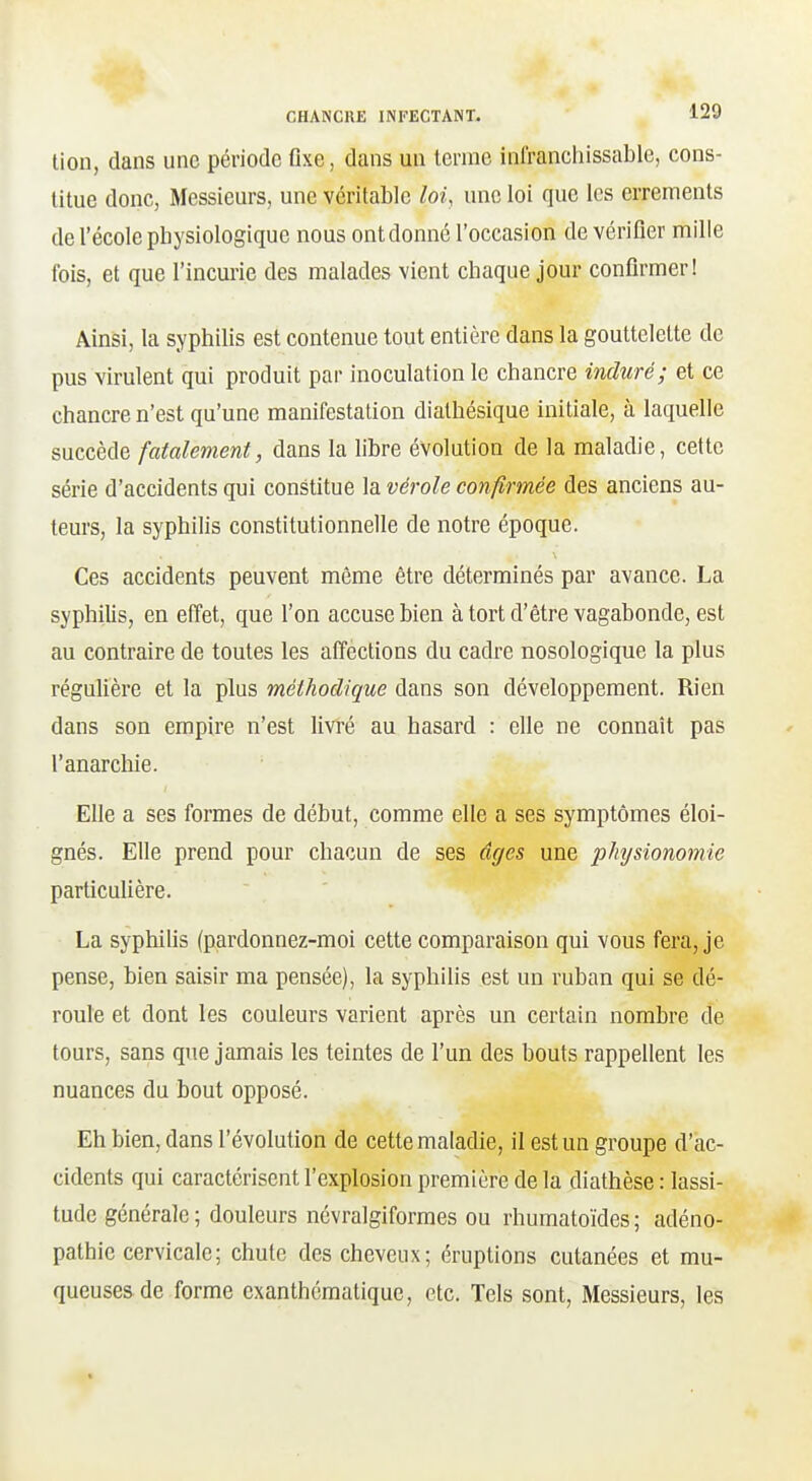 tion, dans une période fixe, dans un terme infranchissable, cons- titue donc, Messieurs, une véritable loi, une loi que les errements de l'école physiologique nous ontdonné l'occasion de vérifier mille fois, et que l'incurie des malades vient chaque jour confirmer! Ainsi, la syphilis est contenue tout entière dans la gouttelette de pus virulent qui produit par inoculation le chancre induré; et ce chancre n'est qu'une manifestation dialhésique initiale, à laquelle succède fatalement, dans la fibre évolution de la maladie, cette série d'accidents qui constitue la vérole confirmée des anciens au- teurs, la syphilis constitutionnelle de notre époque. Ces accidents peuvent même être déterminés par avance. La syphilis, en effet, que l'on accuse bien à tort d'être vagabonde, est au contraire de toutes les affections du cadre nosologique la plus régulière et la plus méthodique dans son développement. Rien dans son empire n'est livré au hasard : efie ne connaît pas l'anarchie. Efie a ses formes de début, comme elle a ses symptômes éloi- gnés. Efie prend pour chacun de ses âges une physionomie particufière. La syphifis (pardonnez-moi cette comparaison qui vous fera, je pense, bien saisir ma pensée), la syphilis est un ruban qui se dé- roule et dont les couleurs varient après un certain nombre de tours, sans que jamais les teintes de l'un des bouts rappellent les nuances du bout opposé. Eh bien, dans l'évolution de cette maladie, il est un groupe d'ac- cidents qui caractérisent l'explosion première de la diathèse : lassi- tude générale; douleurs névralgiformes ou rhumatoïdes; adéno- pathie cervicale; chute des cheveux; éruptions cutanées et mu- queuses de forme exanthématique, etc. Tels sont, Messieurs, les