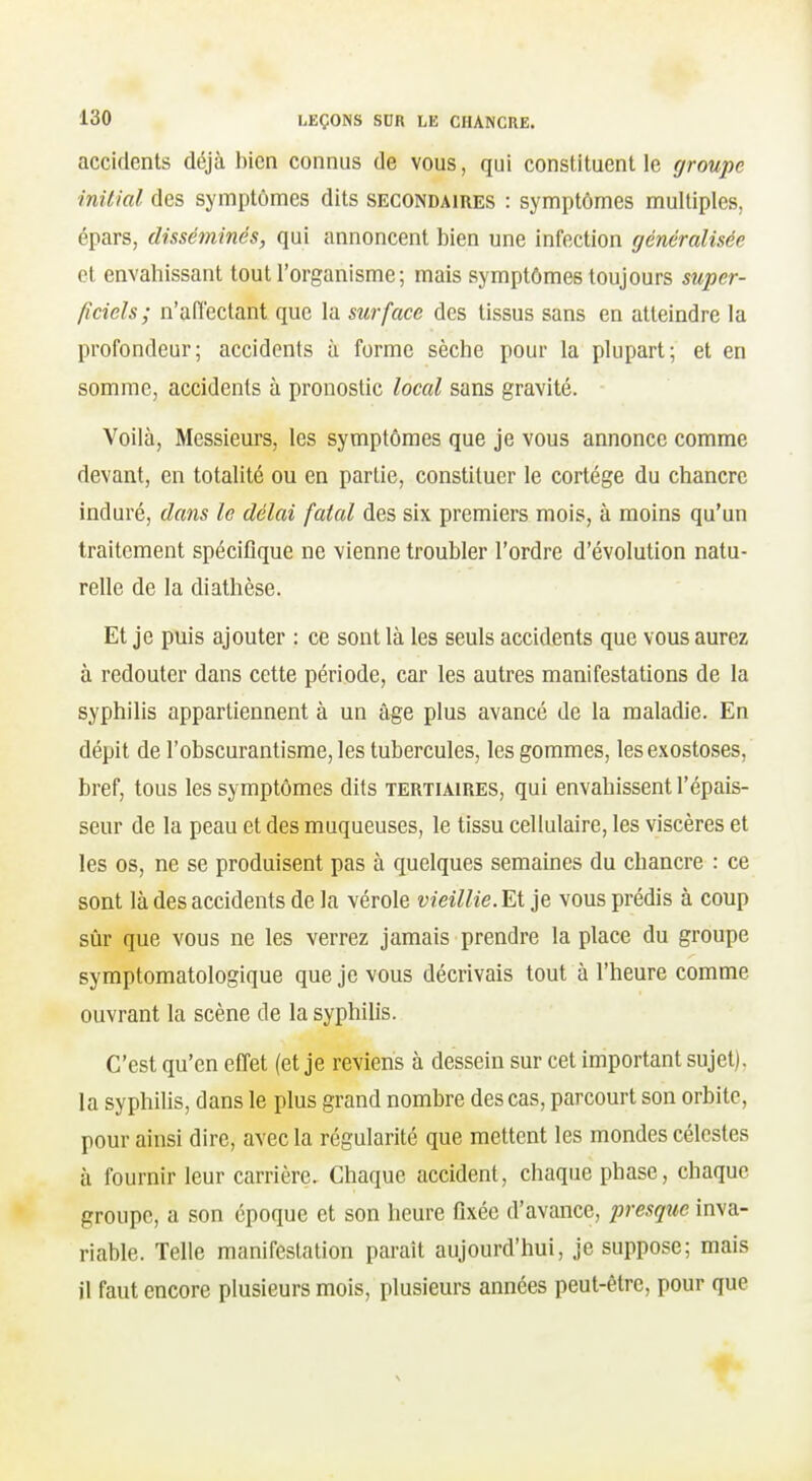 accidents déjà bien connus de vous, qui constituent le groupe initial des symptômes dits secondaires : symptômes multiples, épars, disséminés, qui annoncent bien une infection généralisée et envahissant tout l'organisme; mais symptômes toujours super- ficiels; n'aiïectant que la surface des tissus sans en atteindre la profondeur; accidents à forme sèche pour la plupart; et en somme, accidents à pronostic local sans gravité. Voilà, Messieurs, les symptômes que je vous annonce comme devant, en totalité ou en partie, constituer le cortège du chancre induré, dans le délai fatal des six premiers mois, à moins qu'un traitement spécifique ne vienne troubler l'ordre d'évolution natu- relle de la diathèse. Et je puis ajouter : ce sont là les seuls accidents que vous aurez à redouter dans cette période, car les autres manifestations de la syphilis appartiennent à un âge plus avancé de la maladie. En dépit de l'obscurantisme, les tubercules, les gommes, les exostoses, bref, tous les symptômes dits tertiaires, qui envahissent l'épais- seur de la peau et des muqueuses, le tissu cellulaire, les viscères et les os, ne se produisent pas à quelques semaines du chancre : ce sont là des accidents de la vérole vieillie. Et je vous prédis à coup sûr que vous ne les verrez jamais prendre la place du groupe symptomatologique que je vous décrivais tout à l'heure comme ouvrant la scène de la syphilis. C'est qu'en effet (et je reviens à dessein sur cet important sujet), la syphilis, dans le plus grand nombre des cas, parcourt son orbite, pour ainsi dire, avec la régularité que mettent les mondes célestes à fournir leur carrière. Chaque accident, chaque phase, chaque groupe, a son époque et son heure fixée d'avance, presque inva- riable. Telle manifestation parait aujourd'hui, je suppose; mais il faut encore plusieurs mois, plusieurs années peut-être, pour que