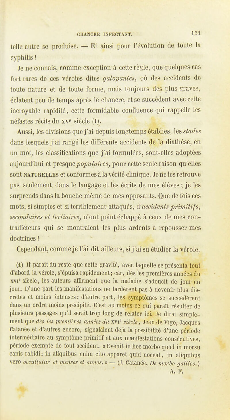 telle autre se produise. — Et ainsi pour l'évolution de toute la syphilis ! Je ne connais, comme exception à cette règle, que quelques cas fort rares de ces véroles dites galopantes, où des accidents de toute nature et de toute forme, mais toujours des plus graves, éclatent peu de temps après le chancre, et se succèdent avec cette incroyable rapidité, cette formidable confluence qui rappelle les néfastes récits du xv^ siècle (1). Aussi, les divisions que j'ai depuis longtemps établies, stades dans lesquels j'ai rangé les différents accidents de la diathèse, en un mot, les classifications que j'ai formulées, sont-elles adoptées aujourd'hui et ^vq&({\xqpopulaires, pour cette seule raison qu'elles sont NATURELLES et Conformes à la vérité clinique. Je ne les retrouve pas seulement dans le langage et les écrits de mes élèves ; je les surprends dans la bouche même de mes opposants. Que de fois ces mots, si simples et si terriblement attaqués, (\!accidents primitifs, secondaires et tertiaires, n'ont point échappé à ceux de mes con- tradicteurs qui se montraient les plus ardents à repousser mes doctrines ! Cependant, comme je l'ai dit ailleurs, si j'ai su étudier la vérole, (1) 11 paraît du reste que cette gravité, avec laquelle se présenta tout d'abord la vérole, s'épuisa rapidement; car, dès les premières années du XVI' siècle, les auteurs affirment que la maladie s'adoucit de jour en jour. D'une part les manifestations ne tardèrent pas à devenir plus dis- crètes et moins intenses; d'autre part, les symptômes se succédèrent dans un ordre moins précipité. C'est au moins ce qui paraît résulter de plusieurs passages qu'il serait trop long de relater ici. Je dirai simple- ment que dès les ■premières années du xvi° siècle, Jean de Vigo, Jacques Calanée et d'autres encore, signalaient déjà la possibilité d'une période intermédiaire au symptôme primitif et aux manifestations consécutives, période exempte de tout accident. « Evenit in hoc morbo quod in morsu canis rabidi; in aliquibus enira cito apparet quid noceat, in aliquibus vero occuUutur et menses et annos. » — (J. Catanée, De morbo gallico.) A. F.