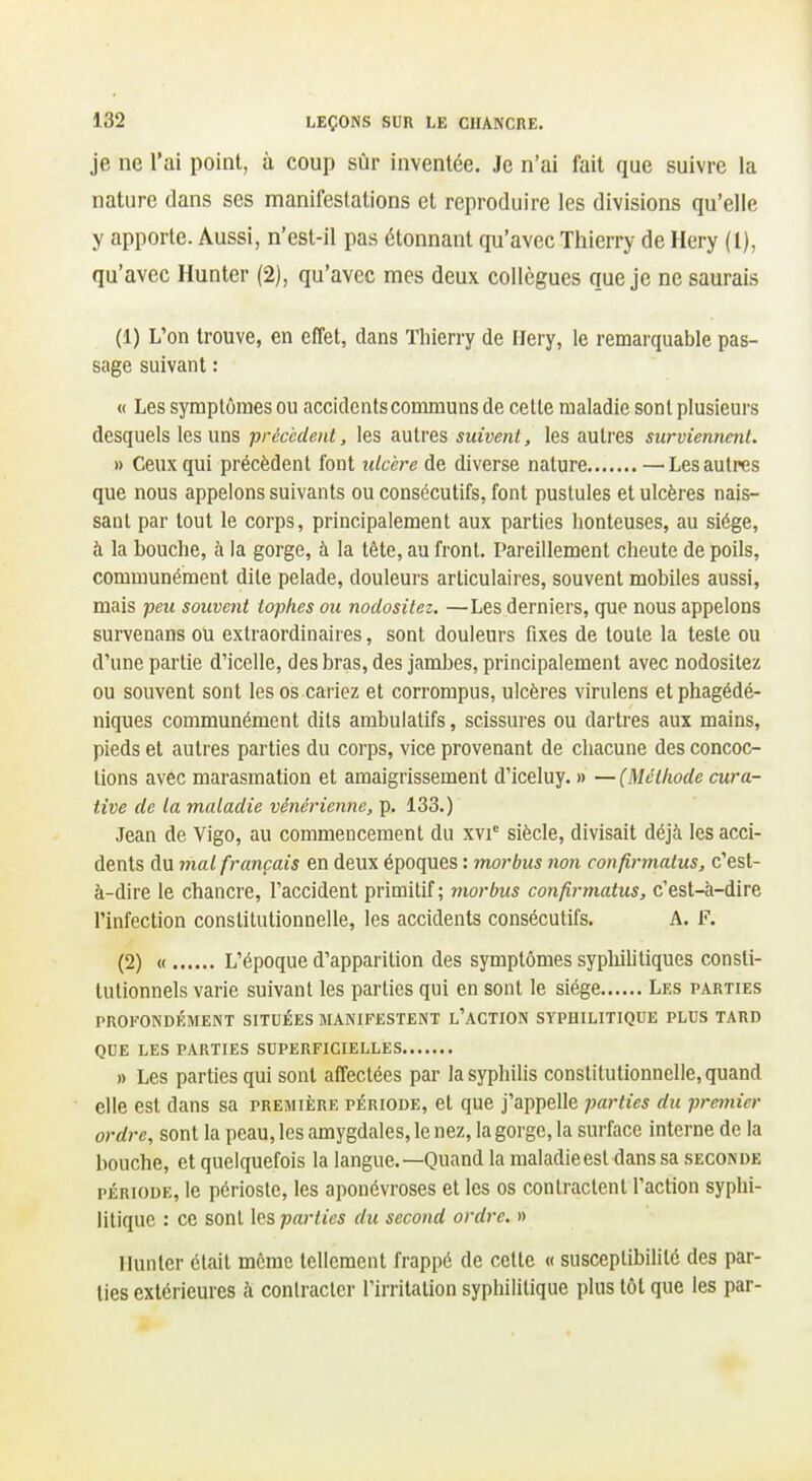 je ne l'ai point, à coup sùr inventée. Je n'ai fait que suivre la nature dans ses manifestations et reproduire les divisions qu'elle y apporte. Aussi, n'est-il pas étonnant qu'avec Thierry de Hery (1), qu'avec Hunter (2), qu'avec mes deux collègues que je ne saurais (1) L'on trouve, en effet, dans Thierry de Hery, le remarquable pas- sage suivant : « Les symptômes ou accidents communs de celle maladie sont plusieurs desquels les uns précèdent, les autres suivent, les autres surviennent. » Ceux qui précèdent font ulcère de diverse nature — Les autres que nous appelons suivants ou consécutifs, font pustules et ulcères nais- sant par tout le corps, principalement aux parties honteuses, au siège, à la bouche, à la gorge, à la tête, au front. Pareillement cheute de poils, communément dite pelade, douleurs articulaires, souvent mobiles aussi, mais peu souvent topfies ou nodositez. —Les derniers, que nous appelons survenans ou extraordinaires, sont douleurs fixes de toute la teste ou d'une partie d'icelle, des bras, des jambes, principalement avec nodositez ou souvent sont les os cariez et corrompus, ulcères virulens etphagédé- niques communément dits ambulatifs, scissures ou dartres aux mains, pieds et autres parties du corps, vice provenant de chacune des concoc- tions avec marasmation et amaigrissement d'iceluy. » —(Méthode cura- tive de la maladie vénérienne, p. 133.) Jean de Vigo, au commencement du xvi' siècle, divisait déjà les acci- dents du mal français en deux époques : morbus non confirmatus, c'est- à-dire le chancre, l'accident primitif; morbus confirmatus, c'est-à-dire Pinfection constitutionnelle, les accidents consécutifs. A. 1^. (2) « L'époque d'apparition des symptômes sypliilitiques consti- tutionnels varie suivant les parties qui en sont le siège Les parties PROFONDÉMENT SITUÉES MANIFESTENT l'ACTION SYPHILITIQUE PLUS TARD QUE LES PARTIES SUPERFICIELLES » Les parties qui sont affectées par la syphilis conslilutionnelle, quand elle est dans sa première période, et que j'appelle parties du premier ordre, sont la peau, les amygdales, le nez, la gorge, la surface interne de la bouche, et quelquefois la langue.—Quand la maladieesl dans sa seconde période, le périoste, les aponévroses et les os contractent l'action syphi- litique : ce sonl les parties du second ordre. » Hunier était même tellement frappé de celle « susceptibilité des par- lies extérieures à conlractcr l'irritation syphilitique plus tôt que les par-