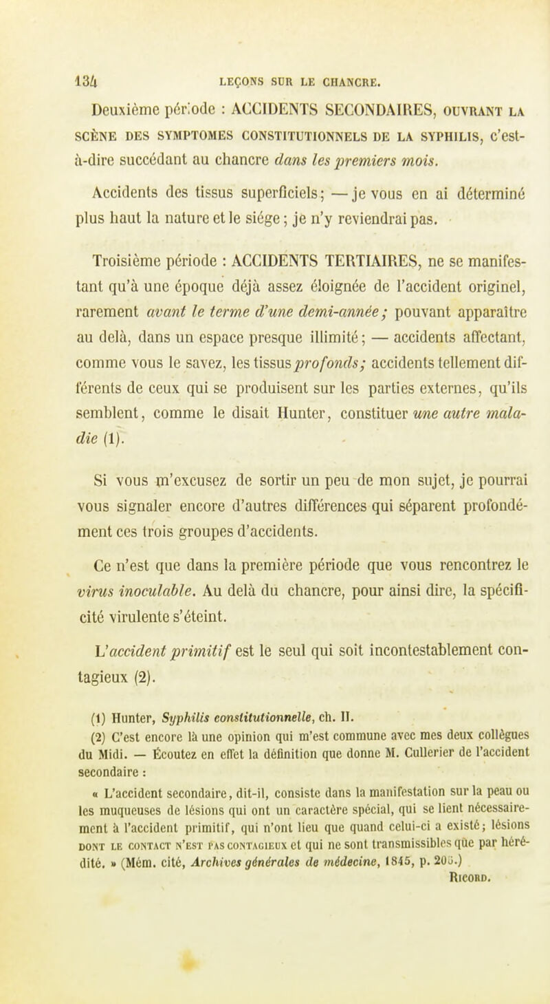 Deuxième période : ACCIDENTS SECONDAIRES, ouvrant la SCÈNE DES SYMPTOMES CONSTITUTIONNELS DE LA SYPHILIS, c'CSt- ù-dire succédant au chancre dans les premiers mois. Accidents des tissus superficiels; —je vous en ai déterminé plus haut la nature et le siège ; je n'y reviendrai pas. Troisième période : ACCIDENTS TERTIAIRES, ne se manifes- tant qu'à une époque déjà assez éloignée de l'accident originel, rarement avant le terme d'une demi-année; pouvant apparaître au delà, dans un espace presque illimité ; — accidents affectant, comme vous le savez, les tissus^ro/'owrfs; accidents tellement dif- férents de ceux qui se produisent sur les parties externes, qu'ils semblent, comme le disait Hunter, constituer v/ne autre mala- die (1). Si vous m'excusez de sortir un peu de mon sujet, je pourrai vous signaler encore d'autres différences qui séparent profondé- ment ces trois groupes d'accidents. Ce n'est que dans la première période que vous rencontrez le virus inoculable. Au delà du chancre, pour ainsi dire, la spécifi- cité virulente s'éteint. \Jaccident primitif est le seul qui soit incontestablement con- tagieux (2). (1) Hunter, Syphilis eonslitutionnelle, ch. II. (2) C'est encore là une opinion qui m'est commune avec mes deux collègues du Midi. — Écoutez en effet la définition que donne M. CuUerier de l'accident secondaire : « L'accident secondaire, dit-il, consiste dans la manifestation sur la peau ou les muqueuses de lésions qui ont un caractère spécial, qui se lient nécessaire- ment à l'accident primitif, qui n'ont lieu que quand celui-ci a existé; lésions DONT LE CONTACT n'est PAS CONTAGIEUX ct qui uc sout transmissiblcs que par héré- dité, » (Mém. cité, Archives générales de médecine, 1845, p. 20j.) RiCORD.