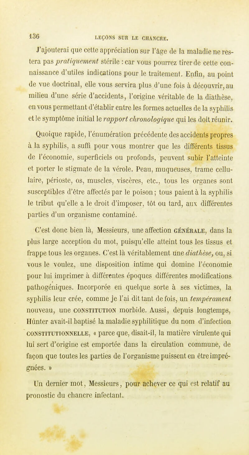 J'ajouterai que cette appréciation sur l'âge de la maladie ne res- tera ^ix& pratiquement stérile : car vous pourrez tirer de cette con- naissance d'utiles indications pour le traitement. Enfin, au point de vue doctrinal, elle vous servira plus d'une fois à découvrir, au milieu d'une série d'accidents, l'origine véritable de la diathèse, en vous permettant d'établir entre les formes actuelles de la syphilis et le symptôme initial le rapport chronologique qui les doit réunir. Quoique rapide, l'énumération précédente des accidents propres à la syphilis, a suffi pour vous montrer que les différents tissus de l'économie, superficiels ou profonds, peuvent subir l'atteinte et porter le stigmate de la vérole. Peau, muqueuses, trame cellu- laire, périoste, os, muscles, viscères, etc., tous les organes sont susceptibles d'être affectés par le poison ; tous paient à la syphilis le tribut qu'elle a le droit d'imposer, tôt ou tard, au\ différentes parties d'un organisme contaminé. C'est donc bien là. Messieurs, une affection générale, dans la plus large acception du mot, puisqu'elle atteint tous les tissus et frappe tous les organes. C'est là véritablement une diathèse, ou, si vous le voulez, une disposition intime qui domine l'économie pour lui imprimer à différentes époques différentes modifications pathogéniques. Incorporée en quelque sorte à ses victimes, la syphilis leur crée, comme je l'ai dit tant de fois, un tempérament nouveau, une constitution morbide. Aussi, depuis longtemps, Hùnter avait-il baptisé la maladie syphilitique du nom d'infection CONSTITUTIONNELLE, (( parcc quc, disait-il, la matière virulente qui lui sert d'origine est emportée dans la circulation commune, de façon que toutes les parties de l'organisme puissent en être impré- gnées. » Un dernier mot, Messieurs, pour achever ce qui est relatif au pronostic du chancre infectant.