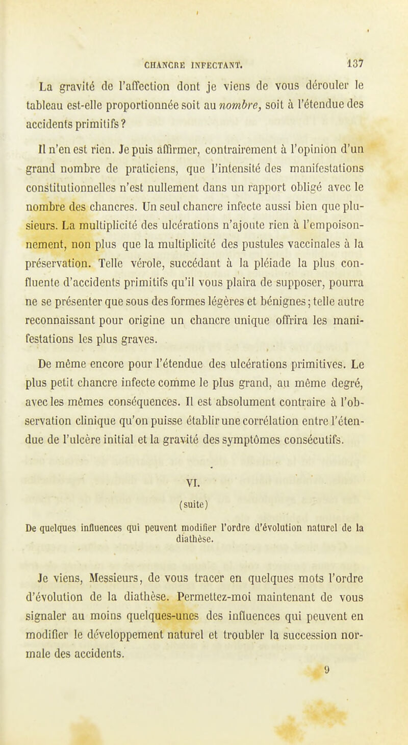 CHANCRE INFECTANT. 13^ La gravité de l'aiïcction dont je viens de vous dérouler le tableau est-elle proportionnée soit au nombre, soit à l'étendue des accidents primitifs? Il n'en est rien. Je puis affirmer, contrairement à l'opinion d'un grand nombre de praticiens, que l'intensité des manifestations constitutionnelles n'est nullement dans un rapport obligé avec le nombre des chancres. Un seul chancre infecte aussi bien que plu- sieurs. La multiplicité des ulcérations n'ajoute rien à l'empoison- nement, non plus que la multiplicité des pustules vaccinales à la préservation. Telle vérole, succédant à la pléiade la plus con- fluente d'accidents primitifs qu'il vous plaira de supposer, pourra ne se présenter que sous des formes légères et bénignes ; telle autre reconnaissant pour origine un chancre unique offrira les mani- festations les plus graves. De même encore pour l'étendue des ulcérations primitives. Le plus petit chancre infecte comme le plus grand, au même degré, avec les mêmes conséquences. Il est absolument contraire à l'ob- servation clinique qu'on puisse établir une corrélation entre l'éten- due de l'ulcère initial et la gravité des symptômes consécutifs. VI. (suite) De quelques influences qui peuvent modifier l'ordre d'évolution naturel de la dia thèse. Je viens, Messieurs, de vous tracer en quelques mots l'ordre d'évolution de la diathèse. Permettez-moi maintenant de vous signaler au moins quelques-unes des influences qui peuvent en modifier le développement naturel et troubler la succession nor- male des accidents. 9