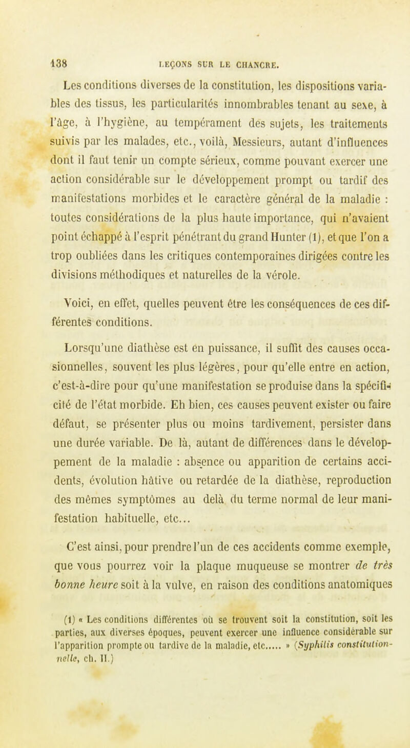 Les conditions diverses de la constitution, les dispositions varia- bles des tissus, les particularités innombrables tenant au sexe, à l'âge, à l'hygiène, au tempérament des sujets, les traitements suivis par les malades, etc., voilà, Messieurs, autant d'influences dont il faut tenir un compte sérieux, comme pouvant exercer une action considérable sur le développement prompt ou tardif des manilcstations morbides et le caractère général de la maladie : toutes considérations de la plus haute importance, qui n'avaient point échappé à l'esprit pénétrant du grand Hunter (1), et que l'on a trop oubliées dans les critiques contemporaines dirigées contre les divisions méthodiques et naturelles de la vérole. Voici, en effet, quelles peuvent être les conséquences de ces dif- férentes conditions. Lorsqu'une diathèse est en puissance, il suffit des causes occa- sionnelles, souvent les plus légères, pour qu'elle entre en action, c'est-à-dire pour qu'une manifestation se produise dans la spécifl-- cité de l'état morbide. Eh bien, ces causes peuvent exister ou faire défaut, se présenter plus ou moins tardivement, persister dans une durée variable. De là, autant de différences dans le dévelop- pement de la maladie : absence ou apparition de certains acci- dents, évolution hâtive ou retardée de la diathèse, reproduction des mêmes symptômes au delà du terme normal de leur mani- festation habituelle, etc.. C'est ainsi, pour prendre l'un de ces accidents comme exemple, que vous pourrez voir la plaque muqueuse se montrer de très bonne heure soit à la vulve, en raison des conditions anatomiques (1) « Les conditions dilTérentcs où se trouvent soit la constitution, soit les parties, aux diverses époques, peuvent exercer une influence considérable sur l'apparition prompte ou tardive de la maladie, clc » {Syphilis constitution- nelle, cil. II.)