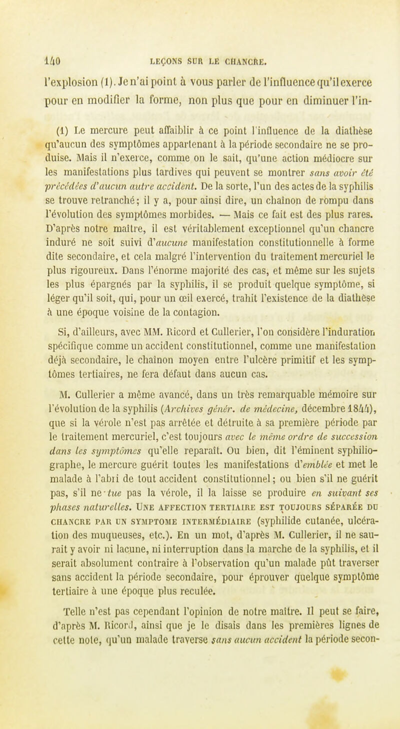 l'explosion (1). Je n'ai point à vous parler de l'inflaence qu'il exerce pour en modifier la forme, non plus que pour en diminuer l'in- (1) Le mercure peut affaiblir à ce point l'influence de la diallièse qu'aucun des symptômes appartenant à la période secondaire ne se pro- duise. Mais il n'exerce, comme on le sait, qu'une action médiocre sur les manifestations plus tardives qui peuvent se montrer sans avoir été précédées d'aucun autre accident. De la sorte, l'un des actes de la syphilis se trouve retranché; il y a, pour ainsi dire, un chaînon de rompu dans l'évolution des symptômes morbides. — Mais ce fait est des plus rares. D'après notre maître, il est véritablement exceptionnel qu'un chancre induré ne soit suivi d'aucune manifestation constitutionnelle à forme dite secondaire, et cela malgré l'intervention du traitement mercuriel le plus rigoureux. Dans l'énorme majorité des cas, et même sur les sujets les plus épargnés par la syphilis, il se produit quelque symptôme, si léger qu'il soit, qui, pour un œil exei-cé, trahit l'existence de la diathèse <i une époque voisine de la contagion. Si, d'ailleurs, avec MM. Ricord et CuUerier, l'on considère l'induration spécifique comme un accident constitutionnel, comme une manifestation déjà secondaire, le chaînon moyen entre l'ulcère primitif et les symp- tômes tertiaires, ne fera défaut dans aucun cas. M. Cullerier a même avancé, dans un très remarquable mémoire sur l'évolution de la syphilis {Archives génér. de médecine, décembre ISZi^i), que si la vérole n'est pas arrêtée et détruite à sa première période par le traitement mercuriel, c'est toujours avec le même ordre de succession dans les symptômes qu'elle reparaît. Ou bien, dit l'éminent syphilio- graphe, le mercure guérit toutes les manifestations d'emblée et met le malade à l'abii de tout accident constitutionnel ; ou bien s'il ne guérit pas, s'il ne • tue pas la vérole, il la laisse se produire en suivant ses phases naturelles. Une affection tertiaire est toujours séparée du CHANCRE PAR UN SYMPTOME INTERMÉDIAIRE (syplulide cutanéc, ulcéra- tion des muqueuses, etc.). En un mot, d'après M. Cullerier, il ne sau- rait y avoir ni lacune, ni interruption dans la marche de la syphilis, et il serait absolument contraire à l'observation qu'un malade pût traverser sans accident la période secondaire, pour éprouver quelque symptôme tertiaire à une époque plus reculée. Telle n'est pas cependant l'opinion de notre maître. Il peut se faire, d'après M. HicorJ, ainsi que je le disais dans les premières lignes de celle note, qu'un malade traverse sans aucun accident la période secon-