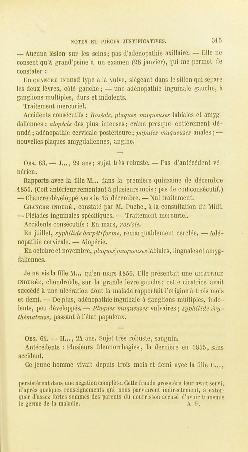 — Aucune lésion sur les seins ; pas d'adénopalhie axillaire. — Elle ne consent qu'à grand'peine à un examen (28 janvier), qui me permet de constater : Un CHANCRE INDURÉ type ix la vulve, siégeant dans le sillon qui sépare les deux lèvres, côté gauche ; — une adénopathie inguinale gauche, à ganglions multiples, durs et indolents. Traitement mercuriel. Accidents consécutifs : Roséole, plaques muqueuses labiales et arayg- daliennes ; alopécie des plus intenses ; crâne presque entièrement dé- nudé; adénopathie cervicale postérieure; papules muqueuses anales; — nouvelles plaques amygdaliennes, angine. Obs. 63. — J..., 29 ans; sujet très robuste. — Pas d'antécédent vé- nérien. Rapports avec la fille M... dans la première quinzaine de décembre 1855. (Coït antérieur remontant à plusieurs mois ; pas de coït consécutif. ) — Chancre développé vers le 15 décembre. — Nul traitement. Chancre induré, constaté par M. Puche, à la consultation du Midi. — Pléiades inguinales spécifiques. — Traitement mercuriel. Accidents consécutifs : En mars, roséole. En jufilet, syphilide lierpétiforme, remarquablement cerclée. — Adé- nopathie cervicale. — Alopécie. En octobre et mytmhvQ, plaques'miiqueuscs\dJû\Q\Q^, linguales et amyg- daliennes. Je ne vis la fille M... qu'en mars 1856. Elle présentait une cicatrice INDURÉE, chondroïde, sur la grande lèvre gauche ; cette cicatrice avait succédé à une ulcération dont la malade rapportait l'origine à trois mois et demi. — De plus, adénopathie inguinale à ganglions multiples, indo- lents, peu développés. —■ Plaques muqueuses vulvaires ; syphilide cnj- ihémateuse, passant à l'état papuleux. Obs. 6/i. — H..., 2Zi ans. Sujet très robuste, sanguin. Antécédents : Plusieurs blennorrhagies, la dernière en 1855, sans accident. Ce jeune homme vivait depuis trois mois et demi avec la fille C..,, persistèrent dans une négation complète. Cette fraude grossière leur avait servi, d'après quelques renseignements qni nous parvinrent indirectement, à extor- quer d'assez fortes sommes des parents du nourrisson accusé d'avoir transmis le germe de la maladie. A. F. I