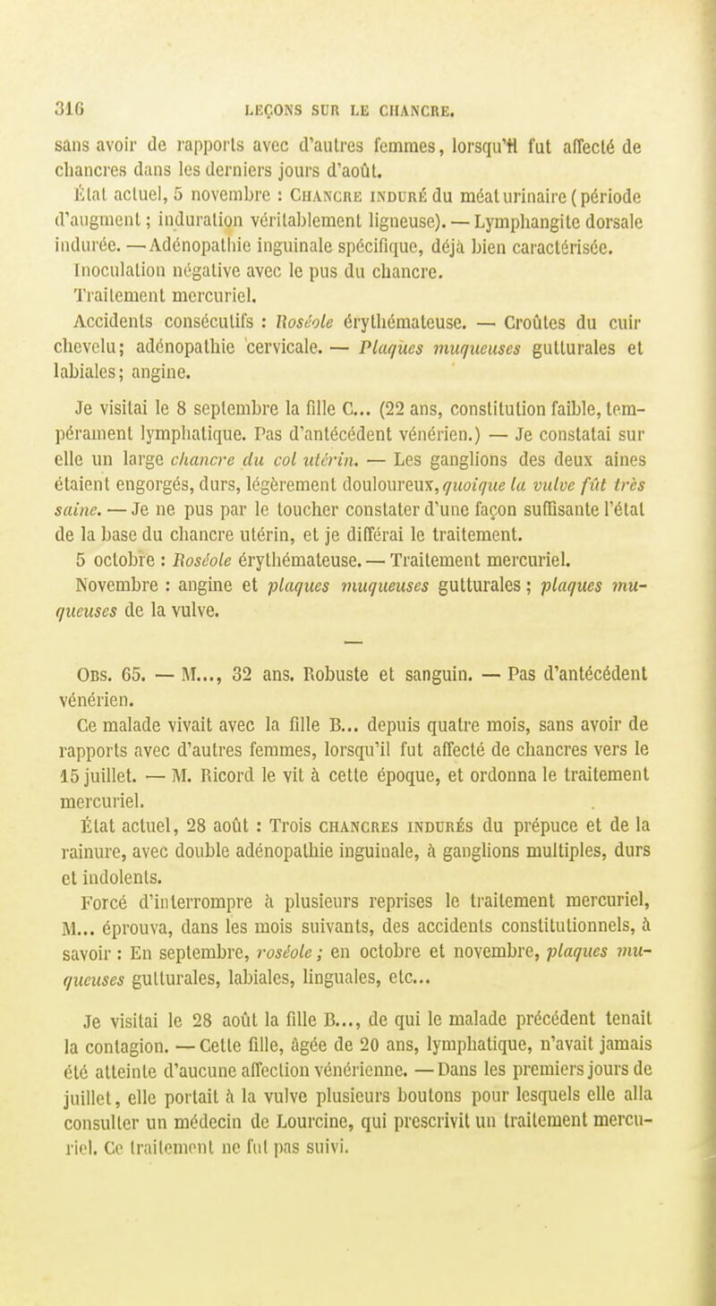sans avoir de rappoi-ls avec d'autres femmes, lorsqu'il fut affecté de chancres dans les derniers jours d'août. Étal actuel, 5 novembre : Chancre iNDDRÉdu méaturinaire (période d'augment; induration véritablement ligneuse).— Lymphangite dorsale indurée. —Adénopathie inguinale spécifique, déjà bien caractérisée. Inoculation négative avec le pus du chancre. Traitement mcrcuriel. Accidents consécutifs : Roséole érythémateuse. — Croiites du cuir chevelu; adénopathie cervicale.— Plaques muqueuses gutturales et labiales; angine. Je visitai le 8 septembre la fille C... (22 ans, constitution faible, tem- pérament lymphatique. Pas d'antécédent vénérien.) — Je constatai sur elle un large chancre du col utérin. — Les ganglions des deux aines étaient engorgés, durs, légèrement douloureux, ç-îwji/îie la vulve fût très saine. — Je ne pus par le toucher constater d'une façon sufDsante l'état de la base du chancre utérin, et je différai le traitement. 5 octobre : Roséole érythémateuse. — Traitement mercuriel. Novembre : angine et plaques muqueuses gutturales ; plaques mu- queuses de la vulve. Obs. 65. — M..., 32 ans. Robuste et sanguin. — Pas d'antécédent vénérien. Ce malade vivait avec la fille B... depuis quatre mois, sans avoir de rapports avec d'autres femmes, lorsqu'il fut affecté de chancres vers le 15 juillet. — M. Ricord le vit à cette époque, et ordonna le traitement mercuriel. État actuel, 28 août : Trois chancres indurés du prépuce et de la rainure, avec double adénopathie inguinale, à ganglions multiples, durs et indolents. Forcé d'interrompre h plusieurs reprises le traitement mercuriel, M... éprouva, dans les mois suivants, des accidents constitutionnels, à savoir : En septembre, roséole ; en octobre et novembre, plaques mu- queuses gutturales, labiales, linguales, etc.. Je visitai le 28 août la fille B..., de qui le malade précédent tenait la contagion. — Cette fille, âgée de 20 ans, lymphatique, n'avait jamais été atteinte d'aucune affection vénérienne. — Dans les premiers jours de juillet, elle portait à la vulve plusieurs boutons pour lesquels elle alla consulter un médecin de Lourcine, qui prescrivit un traitement mercu- riel. Ce Irailemont ne fut ])as suivi.